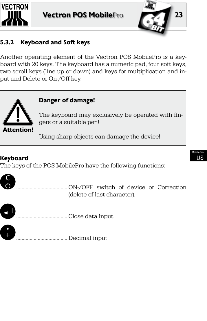 2323Vectron POS MobileProMobileProUSKeyboard and Soft keys5.3.2 Another  operating  element of  the  Vectron POS  MobilePro  is  a  key-board with 20 keys. The keyboard has a numeric pad, four soft keys, two scroll keys (line up or down) and keys for multiplication and in-put and Delete or On-/Off key.Attention!Danger of damage!The keyboard may exclusively be operated with ﬁ n-gers or a suitable pen!Using sharp objects can damage the device!KeyboardThe keys of the POS MobilePro have the following functions:C ...................................... ON-/OFF  switch  of  device  or  Correction(delete of last character). ...................................... Close data input.+ ...................................... Decimal input.