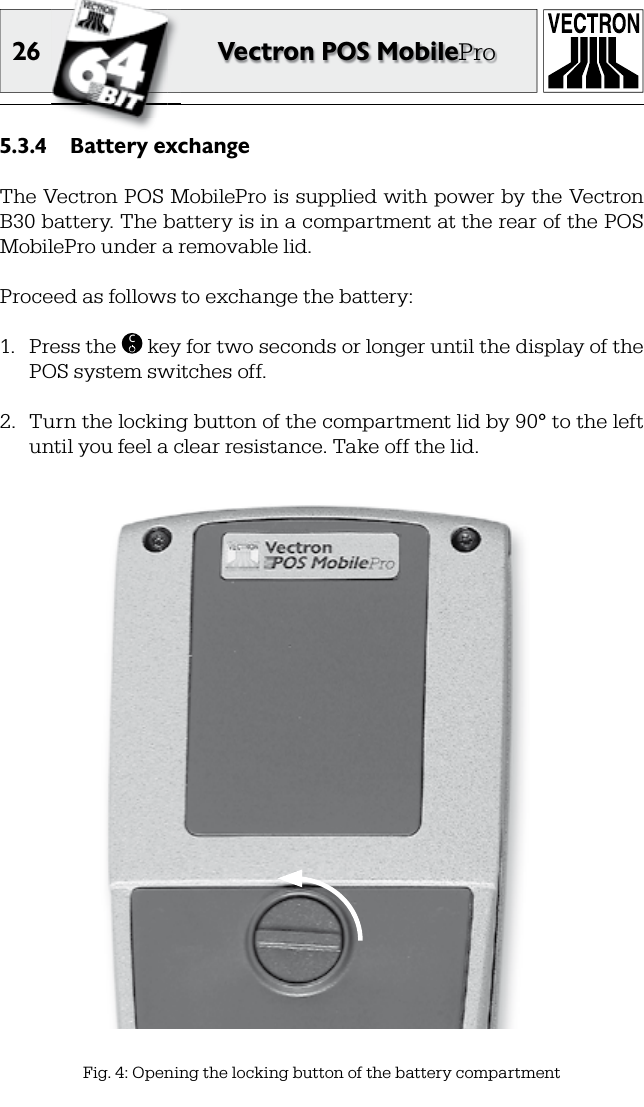 26 Vectron POS MobileProBattery exchange5.3.4 The Vectron POS MobilePro is supplied with power by the Vectron B30 battery. The battery is in a compartment at the rear of the POS MobilePro under a removable lid.Proceed as follows to exchange the battery:1.  Press the  C key for two seconds or longer until the display of the POS system switches off.2.  Turn the locking button of the compartment lid by 90° to the left until you feel a clear resistance. Take off the lid.Fig. 4: Opening the locking button of the battery compartment