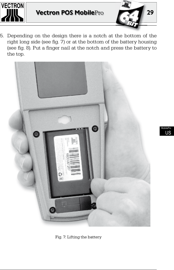 2929Vectron POS MobileProMobileProUS5.  Depending  on  the  design  there  is  a  notch  at  the  bottom  of  the right long side (see ﬁ g. 7) or at the bottom of the battery housing (see ﬁ g. 8). Put a ﬁ nger nail at the notch and press the battery to the top.Fig. 7: Lifting the battery