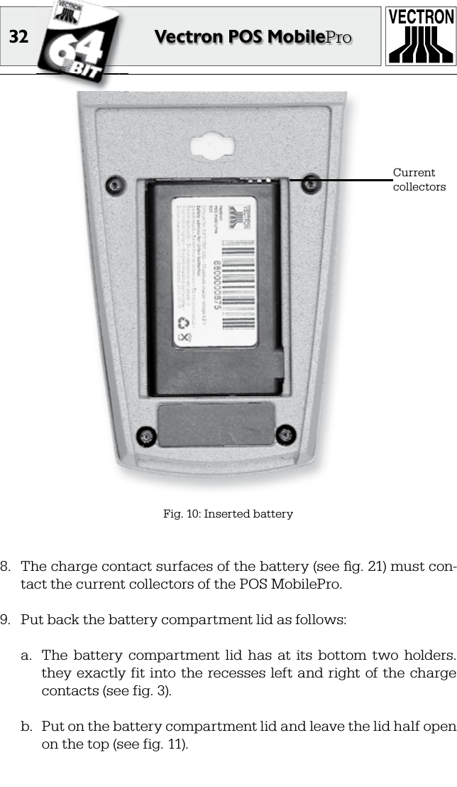 32 Vectron POS MobileProFig. 10: Inserted batteryCurrent collectors8.  The charge contact surfaces of the battery (see ﬁ g. 21) must con-tact the current collectors of the POS MobilePro.9.  Put back the battery compartment lid as follows:a.  The  battery  compartment  lid  has  at  its  bottom  two  holders. they  exactly  fit  into the  recesses  left  and right of the  charge contacts (see fig. 3).b.  Put on the battery compartment lid and leave the lid half open on the top (see fig. 11).