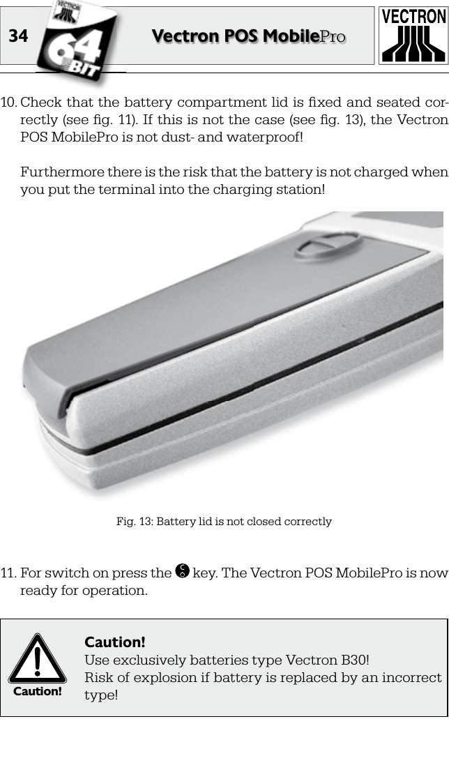 34 Vectron POS MobilePro10. Check that the battery compartment lid is ﬁ xed and seated cor-rectly (see ﬁ g. 11). If this is not the case (see ﬁ g. 13), the Vectron POS MobilePro is not dust- and waterproof!  Furthermore there is the risk that the battery is not charged when you put the terminal into the charging station!Fig. 13: Battery lid is not closed correctly11. For switch on press the  C key. The Vectron POS MobilePro is now ready for operation.Caution!Caution!Use exclusively batteries type Vectron B30!Risk of explosion if battery is replaced by an incorrect type!