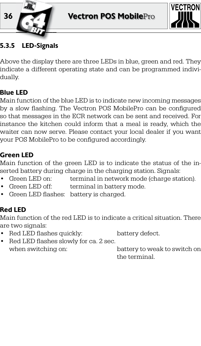 36 Vectron POS MobileProLED-Signals5.3.5 Above the display there are three LEDs in blue, green and red. They indicate a different operating state and can be programmed indivi-dual ly.Blue LEDMain function of the blue LED is to indicate new incoming messages by  a  slow  ﬂ ashing. The  Vectron POS  MobilePro  can  be  conﬁ gured so that messages in the ECR network can be sent and received. For instance  the  kitchen  could  inform  that  a  meal  is  ready,  which  the waiter can now serve. Please contact your local dealer if you want your POS MobilePro to be conﬁ gured accordingly.Green LEDMain  function  of  the  green  LED  is  to  indicate  the  status  of  the  in-serted battery during charge in the charging station. Signals:•  Green LED on:  terminal in network mode (charge station).•  Green LED off:  terminal in battery mode.•  Green LED ﬂ ashes:  battery is charged.Red LEDMain function of the red LED is to indicate a critical situation. There are two signals:•  Red LED ﬂ ashes quickly:    battery defect.•  Red LED ﬂ ashes slowly for ca. 2 sec.  when switching on:      battery to weak to switch on          the terminal.