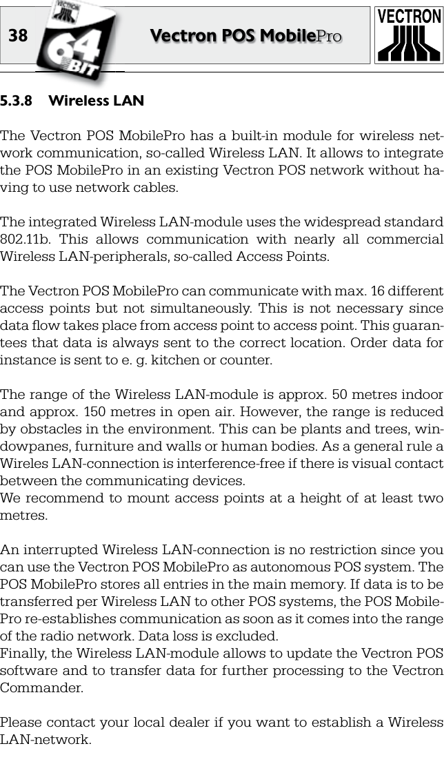 38 Vectron POS MobileProWireless LAN5.3.8 The Vectron POS  MobilePro has  a  built-in  module  for wireless  net-work communication, so-called Wireless LAN. It allows to integrate the POS MobilePro in an existing Vectron POS network without ha-ving to use network cables.The integrated Wireless LAN-module uses the widespread standard 802.11b.  This  allows  communication  with  nearly  all  commercial Wireless LAN-peripherals, so-called Access Points.The Vectron POS MobilePro can communicate with max. 16 different access  points  but  not  simultaneously.  This  is  not  necessary  since data ﬂ ow takes place from access point to access point. This guaran-tees that data is always  sent to the correct location.  Order data  for instance is sent to e. g. kitchen or counter.The range of the Wireless LAN-module is approx. 50 metres indoor and approx. 150  metres  in open air. However, the range is reduced by obstacles in the environment. This can be plants and trees, win-dowpanes, furniture and walls or human bodies. As a general rule a Wireles LAN-connection is interference-free if there is visual contact between the communicating devices.We  recommend  to  mount access  points  at  a  height of  at  least  two metres.An interrupted Wireless LAN-connection is no restriction since you can use the Vectron POS MobilePro as autonomous POS system. The POS MobilePro stores all entries in the main memory. If data is to be transferred per Wireless LAN to other POS systems, the POS Mobile-Pro re-establishes communication as soon as it comes into the range of the radio network. Data loss is excluded.Finally, the Wireless LAN-module allows to update the Vectron POS software and to transfer data for further processing to the Vectron Commander.Please contact your local dealer if you want to establish a Wireless LAN-network.