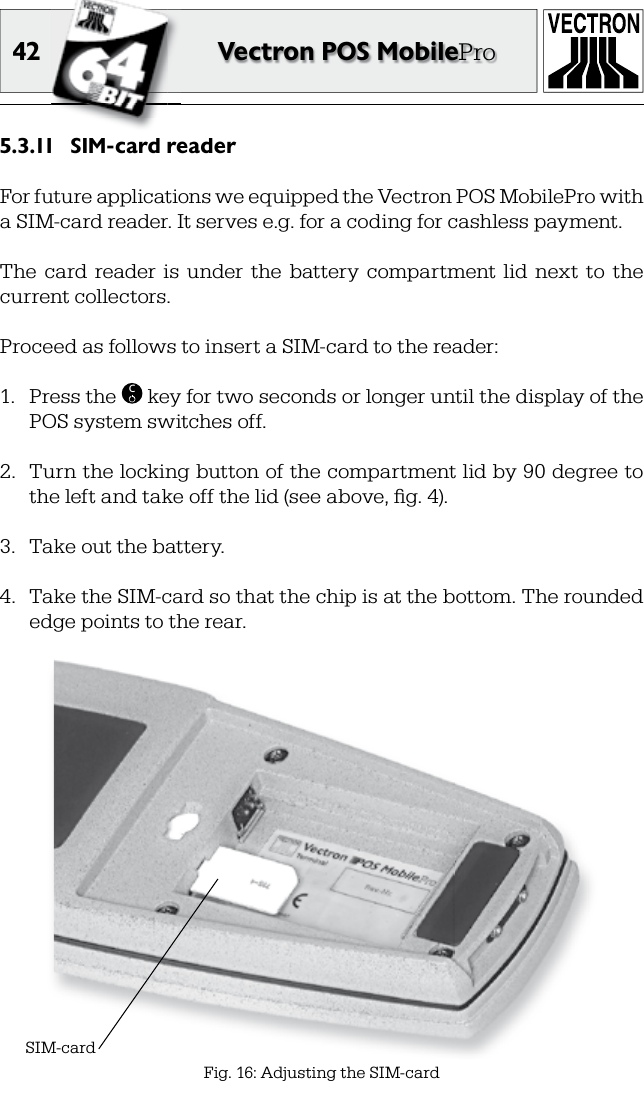 42 Vectron POS MobileProSIM-card reader5.3.11 For future applications we equipped the Vectron POS MobilePro with a SIM-card reader. It serves e.g. for a coding for cashless payment.The  card  reader  is  under  the  battery  compartment  lid  next  to  the current collectors.Proceed as follows to insert a SIM-card to the reader:1.  Press the  C key for two seconds or longer until the display of the POS system switches off.2.  Turn the locking button of the compartment lid by 90 degree to the left and take off the lid (see above, ﬁ g. 4).3.  Take out the battery.4.  Take the SIM-card so that the chip is at the bottom. The rounded edge points to the rear. SIM-cardFig. 16: Adjusting the SIM-card