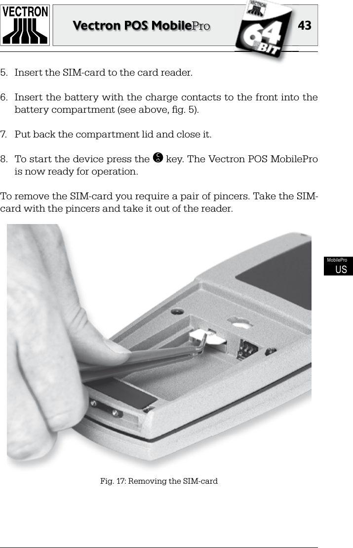 4343Vectron POS MobileProMobileProUS5.  Insert the SIM-card to the card reader.6.  Insert the battery with the charge contacts to the front into the battery compartment (see above, ﬁ g. 5).7.  Put back the compartment lid and close it.8.  To start the device press the  C key. The Vectron POS MobilePro is now ready for operation.To remove the SIM-card you require a pair of pincers. Take the SIM-card with the pincers and take it out of the reader.Fig. 17: Removing the SIM-card