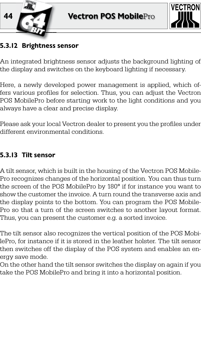 44 Vectron POS MobileProBrightness sensor5.3.12 An integrated brightness sensor adjusts the background lighting of the display and switches on the keyboard lighting if necessary.Here,  a  newly  developed  power  management  is  applied,  which  of-fers various proﬁ les for selection. Thus, you can adjust the Vectron POS MobilePro before starting work to the light conditions and you always have a clear and precise display.Please ask your local Vectron dealer to present you the proﬁ les under different environmental conditions.Tilt sensor5.3.13 A tilt sensor, which is built in the housing of the Vectron POS Mobile-Pro recognizes changes of the horizontal position. You can thus turn the screen of the POS MobilePro by 180° if for instance you want to show the customer the invoice. A turn round the transverse axis and the display points to the bottom. You can program the POS Mobile-Pro  so  that a  turn  of the screen switches  to another  layout format. Thus, you can present the customer e.g. a sorted invoice.The tilt sensor also recognizes the vertical position of the POS Mobi-lePro, for instance if it is stored in the leather holster. The tilt sensor then switches off the display of the POS system and enables an en-ergy save mode.On the other hand the tilt sensor switches the display on again if you take the POS MobilePro and bring it into a horizontal position.