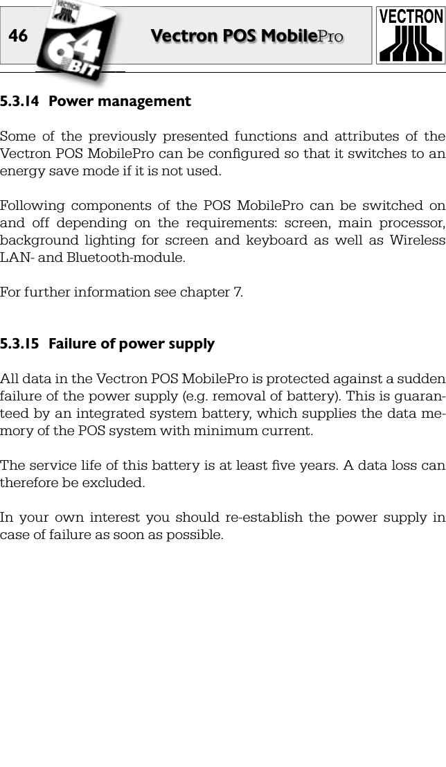 46 Vectron POS MobileProPower management5.3.14 Some  of  the  previously  presented  functions  and  attributes  of  the Vectron POS MobilePro can be conﬁ gured so that it switches to an energy save mode if it is not used.Following  components  of  the  POS  MobilePro  can  be  switched  on and  off  depending  on  the  requirements:  screen,  main  processor, background  lighting  for  screen  and  keyboard  as  well  as  Wireless LAN- and Bluetooth-module.For further information see chapter 7.Failure of power supply5.3.15 All data in the Vectron POS MobilePro is protected against a sudden failure of the power supply (e.g. removal of battery). This is guaran-teed by an integrated system battery, which supplies the data me-mory of the POS system with minimum current.The service life of this battery is at least ﬁ ve years. A data loss can therefore be excluded.In  your  own  interest  you  should  re-establish  the  power  supply  in case of failure as soon as possible. 