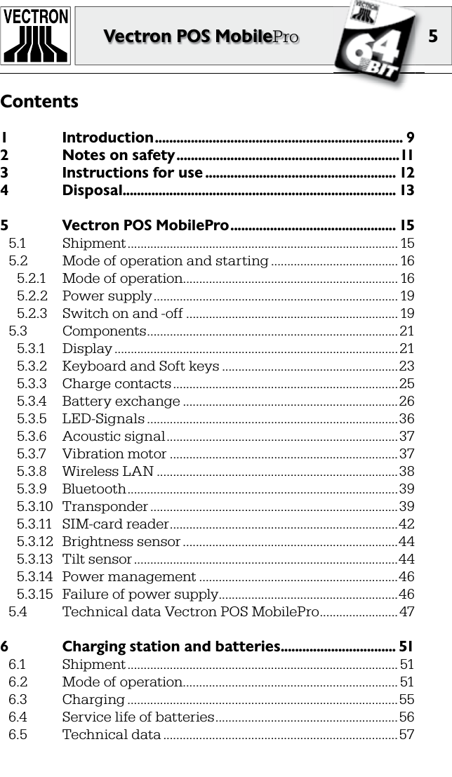 5Vectron POS MobilePro1  Introduction ..................................................................... 92  Notes on safety ..............................................................113  Instructions for use ..................................................... 124  Disposal ............................................................................ 135  Vectron POS MobilePro .............................................. 155.1  Shipment ................................................................................... 155.2  Mode of operation and starting ....................................... 165.2.1  Mode of operation .................................................................. 165.2.2  Power supply ........................................................................... 195.2.3  Switch on and -off .................................................................195.3  Components .............................................................................215.3.1  Display .......................................................................................215.3.2  Keyboard and Soft keys ......................................................235.3.3  Charge contacts .....................................................................255.3.4  Battery exchange ..................................................................265.3.5  LED-Signals .............................................................................365.3.6  Acoustic signal .......................................................................375.3.7  Vibration motor ......................................................................375.3.8  Wireless LAN ..........................................................................385.3.9  Bluetooth ...................................................................................395.3.10  Transponder ............................................................................395.3.11  SIM-card reader ......................................................................425.3.12  Brightness sensor ..................................................................445.3.13  Tilt sensor .................................................................................445.3.14  Power management .............................................................465.3.15  Failure of power supply .......................................................465.4  Technical data Vectron POS MobilePro ........................ 476  Charging station and batteries ................................ 516.1  Shipment ................................................................................... 516.2  Mode of operation .................................................................. 516.3  Charging ...................................................................................556.4  Service life of batteries ........................................................566.5  Technical data ........................................................................57Contents