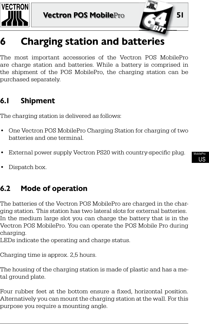 51Vectron POS MobileProMobileProUSCharging station and batteries6 The  most  important  accessories  of  the  Vectron  POS  MobilePro are  charge  station  and  batteries.  While  a  battery  is  comprised  in the  shipment  of  the  POS  MobilePro,  the  charging  station  can  be purchased separately.Shipment6.1 The charging station is delivered as follows:•  One Vectron POS MobilePro Charging Station for charging of two batteries and one terminal.•  External power supply Vectron PS20 with country-speciﬁ c plug.•  Dispatch box.Mode of operation6.2 The batteries of the Vectron POS MobilePro are charged in the char-ging station. This station has two lateral slots for external batteries.In  the  medium  large  slot  you can  charge  the battery  that is  in  the Vectron POS MobilePro. You can operate the POS Mobile Pro during charging.LEDs indicate the operating and charge status.Charging time is approx. 2,5 hours.The housing of the charging station is made of plastic and has a me-tal ground plate.Four  rubber  feet  at  the  bottom  ensure  a  ﬁ xed,  horizontal  position. Alternatively you can mount the charging station at the wall. For this purpose you require a mounting angle.