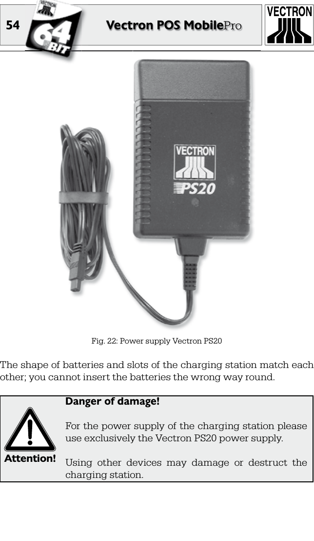 54 Vectron POS MobileProFig. 22: Power supply Vectron PS20The shape of batteries and slots of the charging station match each other; you cannot insert the batteries the wrong way round.Attention!Danger of damage!For the power supply of the charging station please use exclusively the Vectron PS20 power supply.Using  other  devices  may  damage  or  destruct  the charging station.