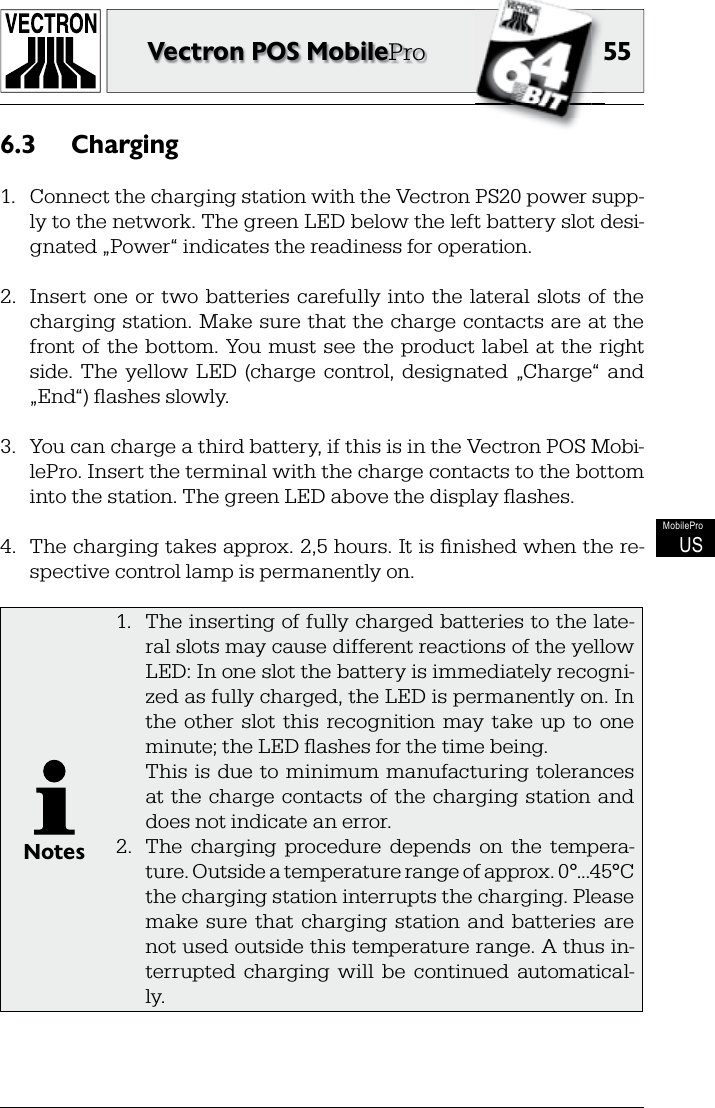 5555Vectron POS MobileProMobileProUSCharging6.3 1.  Connect the charging station with the Vectron PS20 power supp-ly to the network. The green LED below the left battery slot desi-gnated „Power“ indicates the readiness for operation.2.  Insert  one or  two  batteries  carefully  into  the  lateral  slots  of  the charging station. Make sure that the charge contacts are at the front of  the bottom. You must  see  the product label  at  the  right side.  The  yellow  LED  (charge  control,  designated  „Charge“  and „End“) ﬂ ashes slowly.3.  You can charge a third battery, if this is in the Vectron POS Mobi-lePro. Insert the terminal with the charge contacts to the bottom into the station. The green LED above the display ﬂ ashes.4.  The charging takes approx. 2,5 hours. It is ﬁ nished when the re-spective control lamp is permanently on.Notes1.  The inserting of fully charged batteries to the late-ral slots may cause different reactions of the yellow LED: In one slot the battery is immediately recogni-zed as fully charged, the LED is permanently on. In the  other  slot  this  recognition  may  take  up  to  one minute; the LED ﬂ ashes for the time being.  This  is  due to  minimum  manufacturing  tolerances at the charge contacts  of the charging station and does not indicate an error.2.  The  charging  procedure  depends  on  the  tempera-ture. Outside a temperature range of approx. 0°...45°C the charging station interrupts the charging. Please make  sure  that  charging  station  and  batteries  are not used outside this temperature range. A thus in-terrupted  charging  will  be  continued  automatical-ly.