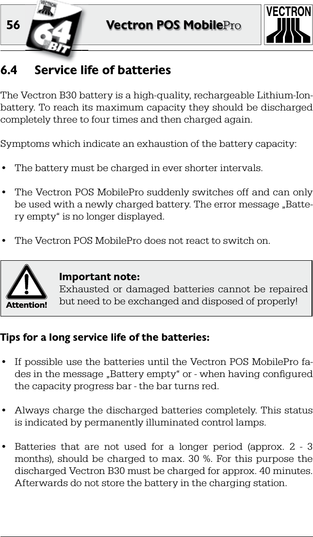 56 Vectron POS MobileProService life of batteries6.4 The Vectron B30 battery is a high-quality, rechargeable Lithium-Ion-battery. To reach its maximum capacity they should be discharged completely three to four times and then charged again.Symptoms which indicate an exhaustion of the battery capacity:•  The battery must be charged in ever shorter intervals.•  The Vectron POS MobilePro suddenly switches off and can only be used with a newly charged battery. The error message „Batte-ry empty“ is no longer displayed.•  The Vectron POS MobilePro does not react to switch on.Attention!Important note:Exhausted  or  damaged  batteries  cannot  be  repaired but need to be exchanged and disposed of properly!Tips for a long service life of the batteries:•  If possible use the batteries until the Vectron POS MobilePro fa-des in the message „Battery empty“ or - when having conﬁ gured the capacity progress bar - the bar turns red.•  Always charge the  discharged batteries  completely. This status is indicated by permanently illuminated control lamps.•  Batteries  that  are  not  used  for  a  longer  period  (approx.  2  -  3 months),  should  be  charged  to  max.  30  %.  For this  purpose  the discharged Vectron B30 must be charged for approx. 40 minutes. Afterwards do not store the battery in the charging station.