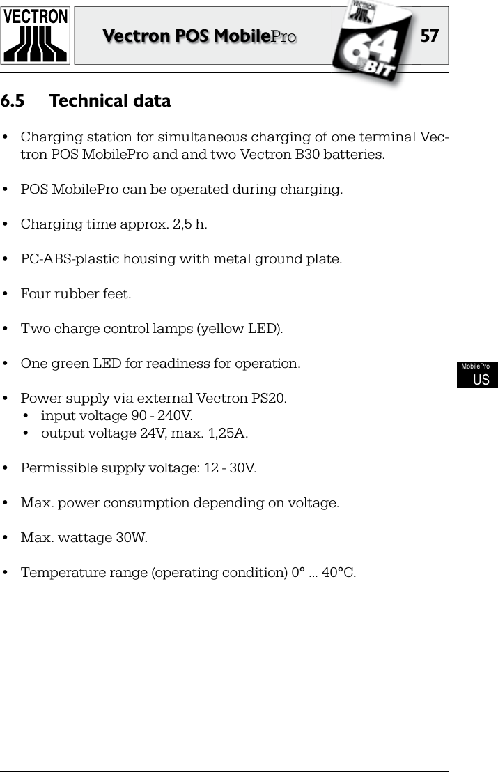 5757Vectron POS MobileProMobileProUSTechnical data6.5 •  Charging station for simultaneous charging of one terminal Vec-tron POS MobilePro and and two Vectron B30 batteries.•  POS MobilePro can be operated during charging.•  Charging time approx. 2,5 h.•  PC-ABS-plastic housing with metal ground plate.•  Four rubber feet.•  Two charge control lamps (yellow LED).•  One green LED for readiness for operation.•  Power supply via external Vectron PS20.•  input voltage 90 - 240V.•  output voltage 24V, max. 1,25A.•  Permissible supply voltage: 12 - 30V.•  Max. power consumption depending on voltage.•  Max. wattage 30W.•  Temperature range (operating condition) 0° ... 40°C.