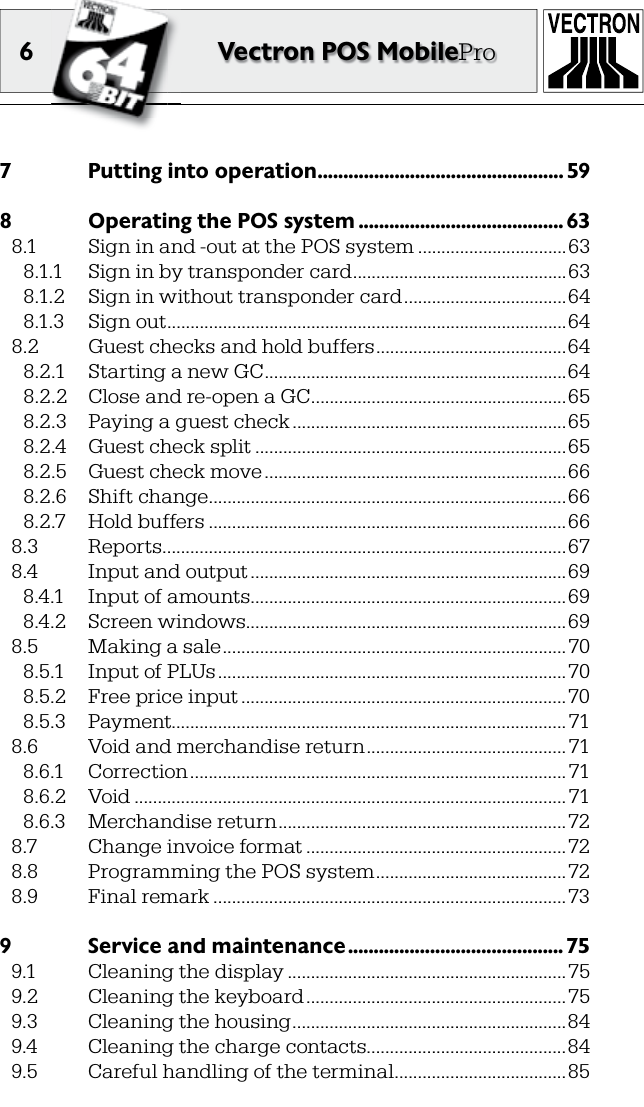 6 Vectron POS MobilePro7  Putting into operation ................................................ 598  Operating the POS system ........................................ 638.1  Sign in and -out at the POS system ................................638.1.1  Sign in by transponder card ..............................................638.1.2  Sign in without transponder card ...................................648.1.3  Sign out ......................................................................................648.2  Guest checks and hold buffers .........................................648.2.1  Starting a new GC .................................................................648.2.2  Close and re-open a GC .......................................................658.2.3  Paying a guest check ...........................................................658.2.4  Guest check split ...................................................................658.2.5  Guest check move .................................................................668.2.6  Shift change .............................................................................668.2.7  Hold buffers .............................................................................668.3  Reports .......................................................................................678.4  Input and output ....................................................................698.4.1  Input of amounts ....................................................................698.4.2  Screen windows.....................................................................698.5  Making a sale .......................................................................... 708.5.1  Input of PLUs ...........................................................................708.5.2  Free price input ...................................................................... 708.5.3  Payment..................................................................................... 718.6  Void and merchandise return ........................................... 718.6.1  Correction ................................................................................. 718.6.2  Void .............................................................................................718.6.3  Merchandise return ..............................................................728.7  Change invoice format ........................................................728.8  Programming the POS system .........................................728.9  Final remark ............................................................................739  Service and maintenance .......................................... 759.1  Cleaning the display ............................................................759.2  Cleaning the keyboard ........................................................759.3  Cleaning the housing ...........................................................849.4  Cleaning the charge contacts ...........................................849.5  Careful handling of the terminal .....................................85