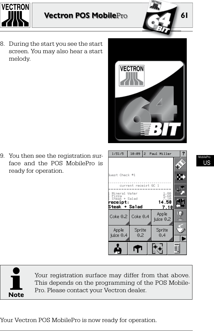 61Vectron POS MobileProMobileProUS8.  During the start you see the start screen. You may also hear a start melody.9.  You then see the registration sur-face  and  the  POS  MobilePro  is ready for operation.NoteYour  registration  surface  may  differ  from  that  above. This depends on the programming of the POS Mobile-Pro. Please contact your Vectron dealer.Your Vectron POS MobilePro is now ready for operation.