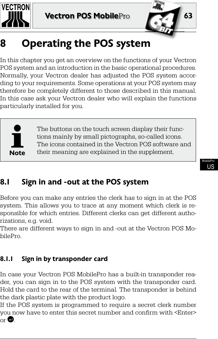 6363Vectron POS MobileProMobileProUSOperating the POS system8 In this chapter you get an overview on the functions of your Vectron POS system and an introduction in the basic operational procedures. Normally,  your  Vectron dealer has  adjusted  the  POS  system  accor-ding to your requirements. Some operations at your POS system may therefore be completely different to those described in this manual. In this case ask your Vectron dealer who will explain the functions particularly installed for you.NoteThe buttons on the touch screen display their func-tions mainly by small pictographs, so-called icons. The icons contained in the Vectron POS software and their meaning are explained in the supplement.Sign in and -out at the POS system8.1 Before you can make any entries the clerk has to sign in at the POS system.  This  allows  you  to  trace at  any  moment which  clerk is  re-sponsible for which entries. Different clerks can get different autho-rizations, e.g. void. There are different ways to sign in and -out at the Vectron POS Mo-bilePro.Sign in by transponder card8.1.1 In case your Vectron POS MobilePro has a built-in transponder rea-der, you can  sign  in to the  POS  system  with the  transponder card. Hold the card to the rear of the terminal. The transponder is behind the dark plastic plate with the product logo.If the POS system is programmed to require a secret clerk number you now have to enter this secret number and conﬁ rm with &lt;Enter&gt; or  .