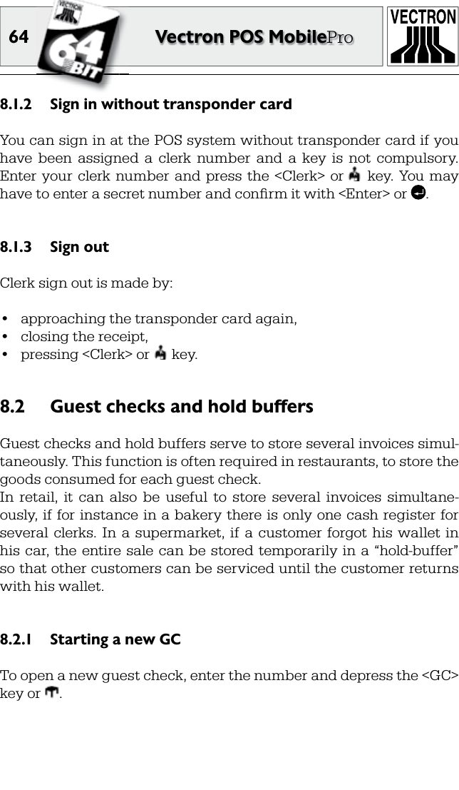 64 Vectron POS MobileProSign in without transponder card8.1.2 You can sign in at the POS system without transponder card if you have  been  assigned  a  clerk  number  and  a  key  is  not  compulsory. Enter  your  clerk number  and  press  the  &lt;Clerk&gt;  or    key.  You  may have to enter a secret number and conﬁ rm it with &lt;Enter&gt; or  .Sign out8.1.3 Clerk sign out is made by:•  approaching the transponder card again,•  closing the receipt,•  pressing &lt;Clerk&gt; or   key.Guest checks and hold buffers8.2 Guest checks and hold buffers serve to store several  invoices simul-taneously. This function is often required in restaurants, to store the goods consumed for each guest check.In  retail,  it  can  also  be  useful  to  store  several  invoices  simultane-ously, if for  instance in  a bakery  there is  only one cash  register for several  clerks.  In  a  supermarket,  if  a  customer  forgot  his  wallet  in his  car, the  entire sale  can be  stored temporarily in  a  “hold-buffer” so that other customers can be serviced until the customer returns with his wallet.Starting a new GC8.2.1 To open a new guest check, enter the number and depress the &lt;GC&gt; key or  .