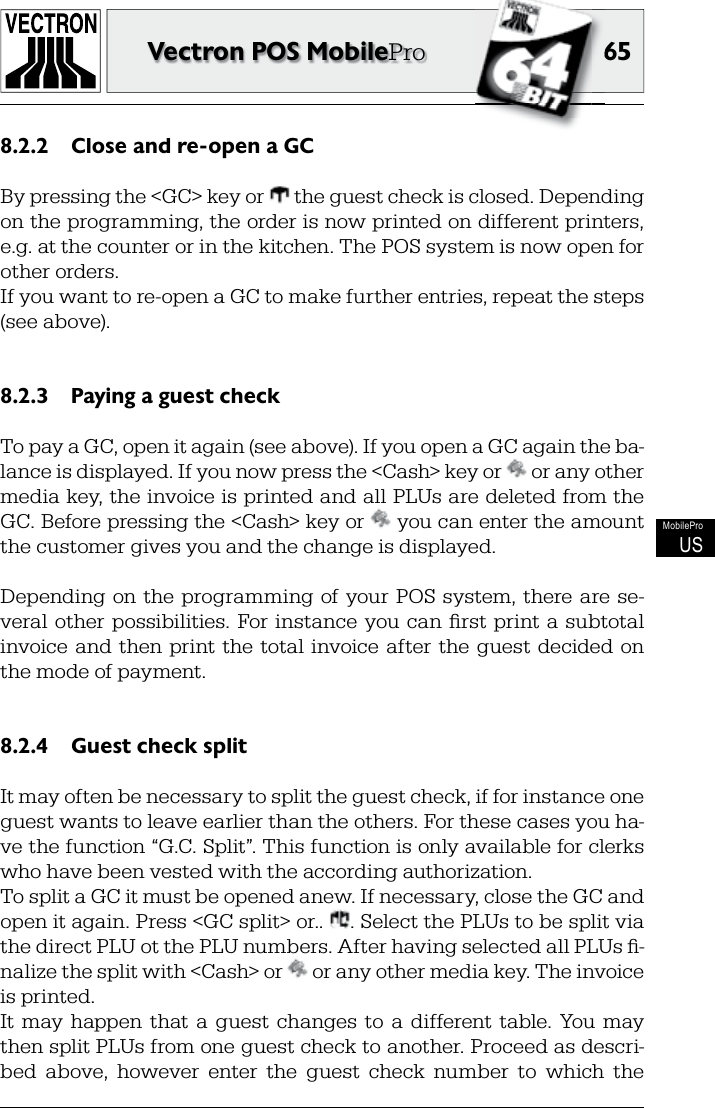 6565Vectron POS MobileProMobileProUSClose and re-open a GC8.2.2 By pressing the &lt;GC&gt; key or   the guest check is closed. Depending on the  programming, the order is now printed on different printers, e.g. at the counter or in the kitchen. The POS system is now open for other orders.If you want to re-open a GC to make further  entries, repeat the steps (see above).Paying a guest check8.2.3 To pay a GC, open it again (see above). If you open a GC again the ba-lance is displayed. If you now press the &lt;Cash&gt; key or   or any other media key, the invoice is printed and all PLUs are deleted from the GC. Before pressing the &lt;Cash&gt; key or   you can enter the amount the customer gives you and the change is displayed.Depending  on the   programming  of your  POS  system,  there are  se-veral  other  possibilities.  For  instance  you can  ﬁ rst  print  a      subtotal invoice  and  then  print the  total  invoice after  the guest  decided  on the mode of payment.Guest check split8.2.4 It may often be necessary to split the guest check, if for instance one guest wants to leave earlier than the others. For these cases you ha-ve the function “G.C. Split”. This function is only available for  clerks who have been vested with the according authorization.To split a GC it must be opened anew. If necessary, close the GC and open it again. Press &lt;GC split&gt; or..  . Select the PLUs to be split via the direct PLU ot the PLU numbers. After having selected all PLUs ﬁ -nalize the split with &lt;Cash&gt; or   or any other media key. The invoice is printed.It  may  happen  that  a  guest  changes  to  a  different  table.  You  may then split PLUs from one guest check to another. Proceed as descri-bed  above,  however  enter  the  guest  check  number  to  which  the 