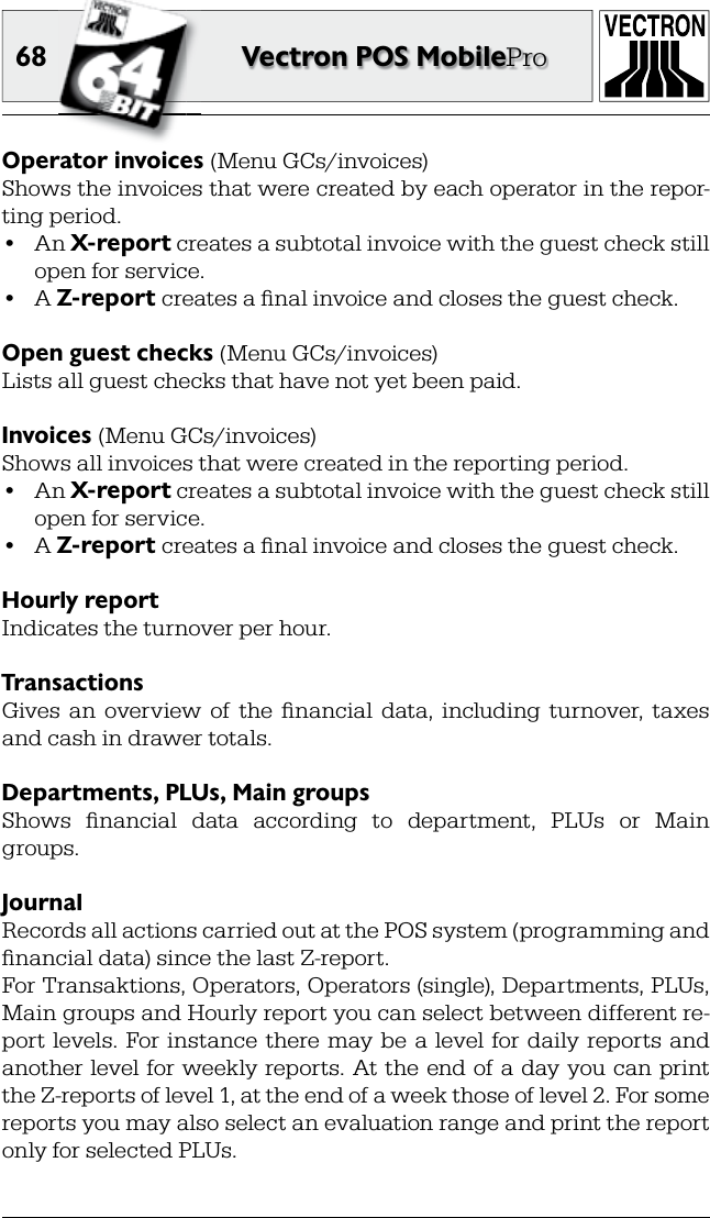 68 Vectron POS MobileProOperator  invoices (Menu GCs/invoices)Shows the invoices that were created by each operator in the repor-ting period.•  An X-report creates a subtotal invoice with the  guest check still open for service.•  A Z-report creates a ﬁ nal invoice and closes the guest check.Open guest checks (Menu GCs/invoices)Lists all  guest checks that have not yet been paid. Invoices (Menu GCs/invoices)Shows all invoices that were created in the  reporting period.•  An  X-report creates a subtotal invoice with the guest check still open for service.•  A  Z-report creates a ﬁ nal invoice and closes the guest check. Hourly reportIndicates the turnover per hour. TransactionsGives  an  overview  of  the  ﬁ nancial  data,  including  turnover,  taxes and cash in drawer totals.Departments, PLUs, Main groupsShows  ﬁ nancial  data  according  to  department,  PLUs  or  Main groups.JournalRecords all actions carried out at the POS system (programming and ﬁ nancial data) since the last Z-report. For Transaktions, Operators, Operators (single), Departments, PLUs, Main groups and Hourly report you can select between different re-port  levels. For  instance  there may be a level  for daily  reports and another level for  weekly reports.  At the end of a  day you can  print the Z-reports of level 1, at the end of a week those of level 2. For some reports you may also select an evaluation range and print the report only for selected PLUs.