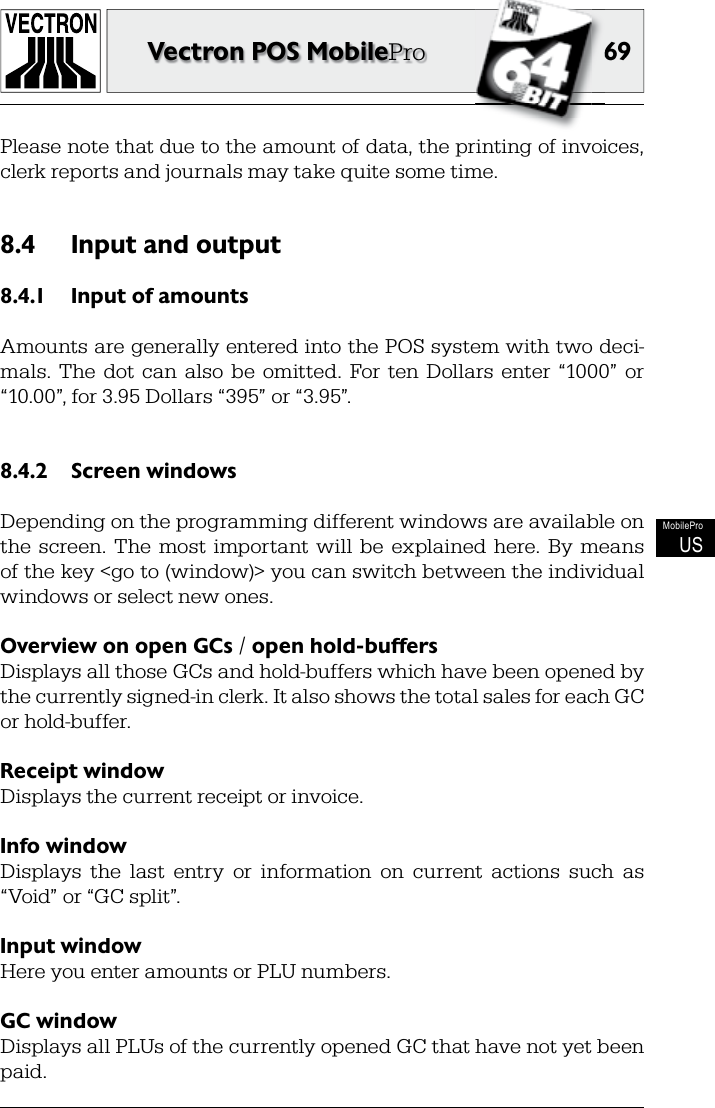 6969Vectron POS MobileProMobileProUSPlease note that due to the  amount of data, the printing of invoices, clerk reports and journals may take quite some time.Input and output8.4  8.4.1  Input of  amountsAmounts are generally entered into the POS system with two deci-mals.  The  dot  can  also  be  omitted.  For ten  Dollars  enter  “1000”  or “10.00”, for 3.95 Dollars “395” or “3.95”. Screen windows8.4.2 Depending on the  programming different windows are available on the  screen.  The  most  important  will  be  explained  here.  By  means of the  key &lt;go to (window)&gt; you can switch between the individual windows or select new ones.Overview on open GCs / open hold-buffers Displays all those GCs and hold-buffers which have been opened by the currently signed-in  clerk. It also shows the  total sales for each GC or hold-buffer.  Receipt windowDisplays the current receipt or  invoice. Info windowDisplays  the  last  entry  or  information  on  current  actions  such  as “ Void” or “GC split”.Input windowHere you enter amounts or  PLU numbers. GC windowDisplays all PLUs of the currently opened GC that have not yet been paid.