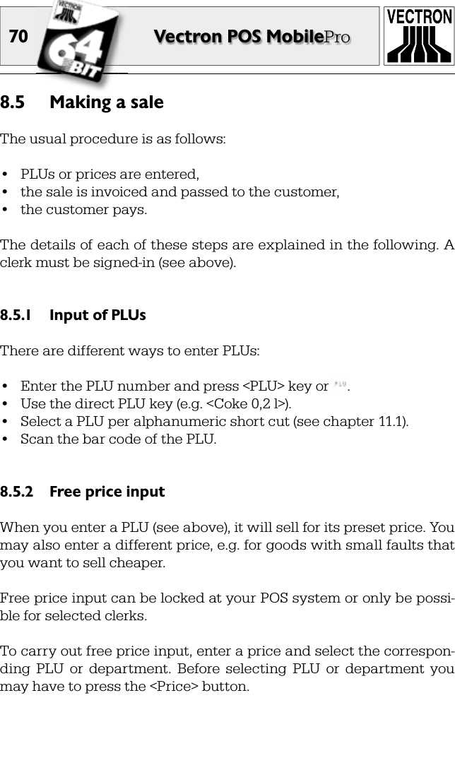 70 Vectron POS MobileProMaking a sale8.5 The usual procedure is as follows:•   PLUs or prices are entered,•  the sale is  invoiced and passed to the customer,•  the customer pays.The details of each of these steps are explained in the following. A  clerk must be signed-in (see above).Input of PLUs8.5.1 There are different ways to enter PLUs:•  Enter the PLU number and press &lt;PLU&gt; key or  .•  Use the direct PLU key (e.g. &lt;Coke 0,2 l&gt;).•  Select a PLU per alphanumeric short cut (see chapter 11.1).•  Scan the bar code of the PLU.Free price input8.5.2 When you enter a PLU (see above), it will sell for its preset price. You may also enter a different price, e.g. for goods with small faults that you want to sell cheaper.Free price input can be locked at your POS system or only be possi-ble for selected clerks.To carry out free price input, enter a price and select the correspon-ding  PLU  or   department.  Before  selecting  PLU  or  department  you may have to press the &lt;Price&gt; button.