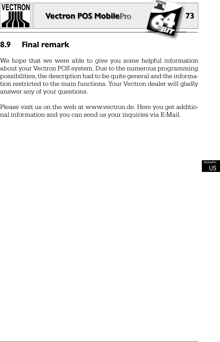 7373Vectron POS MobileProMobileProUSFinal remark8.9 We  hope  that  we  were  able  to  give  you  some  helpful  information about your Vectron POS system. Due to the numerous  programming possibilities, the description had to be quite general and the informa-tion restricted to the main functions. Your Vectron dealer will gladly answer any of your questions.Please visit us on the web at www.vectron.de. Here you get additio-nal information and you can send us your inquiries via E-Mail.