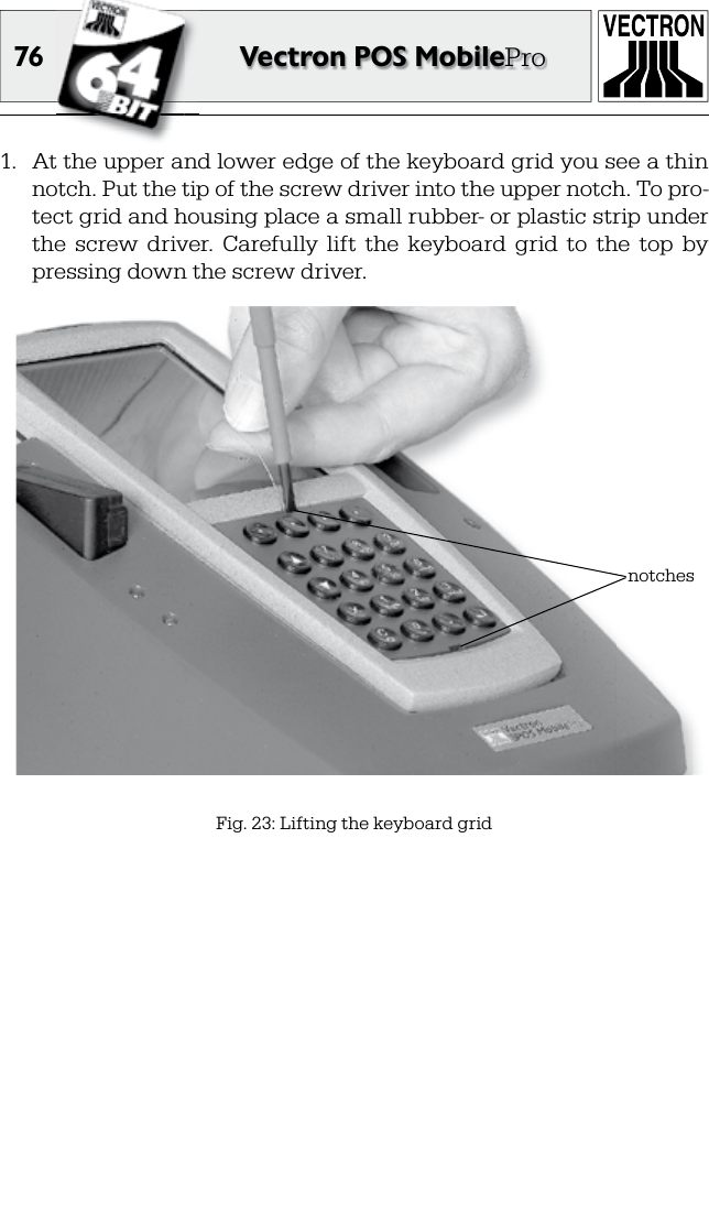 76 Vectron POS MobilePro1.  At the upper and lower edge of the keyboard grid you see a thin notch. Put the tip of the screw driver into the upper notch. To pro-tect grid and housing place a small rubber- or plastic strip under the  screw  driver.  Carefully  lift  the  keyboard  grid  to  the  top  by pressing down the screw driver.Fig. 23: Lifting the keyboard gridnotches