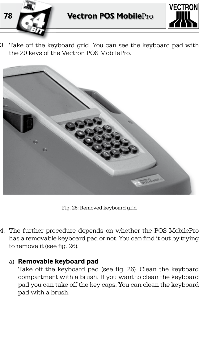 78 Vectron POS MobilePro3.  Take off the  keyboard grid.  You can  see  the  keyboard pad with the 20 keys of the Vectron POS MobilePro.Fig. 25: Removed keyboard grid4.  The  further  procedure  depends  on  whether  the  POS  MobilePro has a removable keyboard pad or not. You can ﬁ nd it out by trying to remove it (see ﬁ g. 26).a)  Removable keyboard pad  Take  off  the  keyboard  pad  (see  fig.  26).  Clean  the  keyboard compartment with a brush. If you want to clean the keyboard pad you can take off the key caps. You can clean the keyboard pad with a brush.