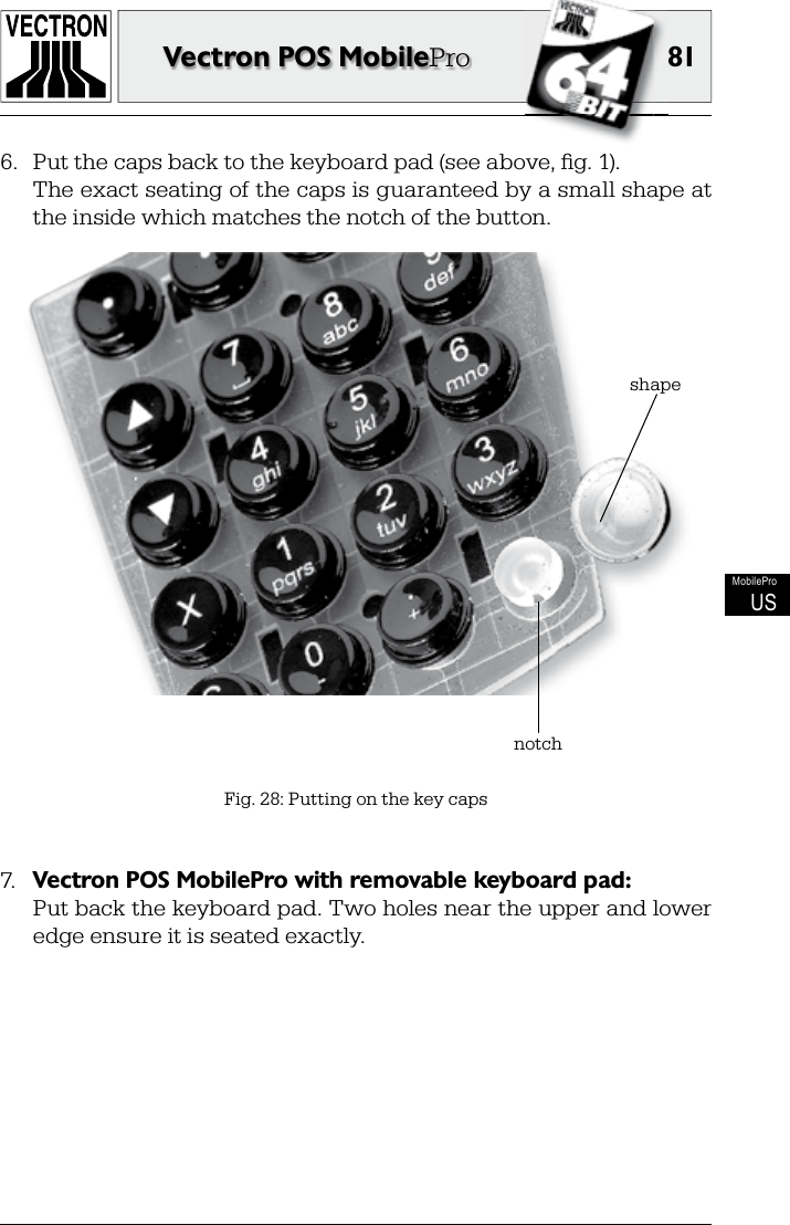 81Vectron POS MobileProMobileProUS6.  Put the caps back to the keyboard pad (see above, ﬁ g. 1).  The exact seating of the caps is guaranteed by a small shape at the inside which matches the notch of the button.Fig. 28: Putting on the key caps7.  Vectron POS MobilePro with removable keyboard pad:  Put back the keyboard pad. Two holes near the upper and lower edge ensure it is seated exactly. notchshape