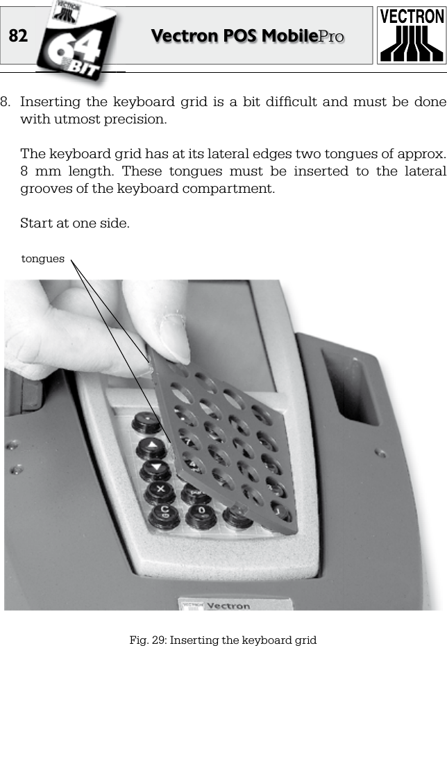 82 Vectron POS MobilePro8.  Inserting  the  keyboard  grid  is  a  bit  difﬁ cult  and  must  be  done with utmost precision.  The keyboard grid has at its lateral edges two tongues of approx. 8  mm  length.  These  tongues  must  be  inserted  to  the  lateral grooves of the keyboard compartment.  Start at one side.Fig. 29: Inserting the keyboard gridtongues