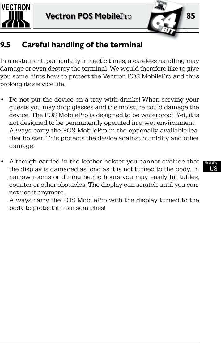 8585Vectron POS MobileProMobileProUSCareful handling of the terminal9.5 In a restaurant, particularly in hectic times, a careless handling may damage or even destroy the terminal. We would therefore like to give you some hints how to protect the Vectron POS MobilePro and thus prolong its service life.•  Do not put the device on a tray with drinks! When serving your guests you may drop glasses and the moisture could damage the device. The POS MobilePro is designed to be waterproof. Yet, it is not designed to be permanently operated in a wet environment.  Always carry the POS MobilePro in the optionally available lea-ther holster. This protects the device against humidity and other damage. •  Although carried  in the  leather  holster  you cannot exclude that the display is damaged as long as it is not turned to the body. In narrow  rooms  or  during hectic  hours  you may easily  hit  tables, counter or other obstacles. The display can scratch until you can-not use it anymore.  Always carry the POS MobilePro with the display turned to the body to protect it from scratches!