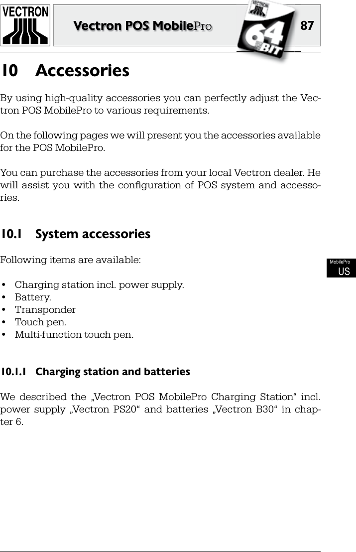 8787Vectron POS MobileProMobileProUSAccessories10 By using high-quality accessories you can perfectly adjust the Vec-tron POS MobilePro to various requirements.On the following pages we will present you the accessories available for the POS MobilePro.You can purchase the accessories from your local Vectron dealer. He will  assist  you with  the conﬁ guration of POS  system and  accesso-ries.System accessories10.1 Following items are available:•  Charging station incl. power supply.•  Battery.•  Transponder•  Touch pen.•  Multi-function touch pen.Charging station and batteries10.1.1 We  described  the  „Vectron  POS  MobilePro  Charging  Station“  incl. power  supply  „Vectron  PS20“  and  batteries  „Vectron  B30“  in  chap-ter 6.