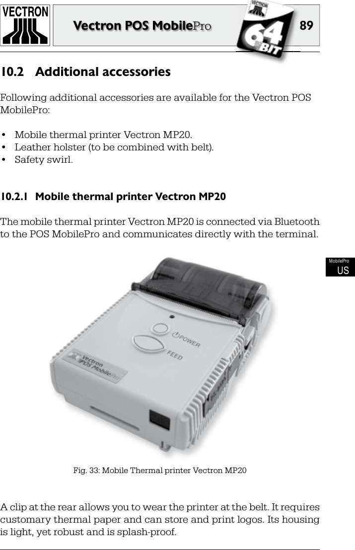 8989Vectron POS MobileProMobileProUSAdditional accessories10.2 Following additional accessories are available for the Vectron POS MobilePro:•  Mobile thermal printer Vectron MP20.•  Leather holster (to be combined with belt).•  Safety swirl.Mobile thermal printer Vectron MP2010.2.1 The mobile thermal printer Vectron MP20 is connected via Bluetooth to the POS MobilePro and communicates directly with the terminal.Fig. 33: Mobile Thermal printer Vectron MP20A clip at the rear allows you to wear the printer at the belt. It requires customary thermal paper and can store and print logos. Its housing is light, yet robust and is splash-proof.