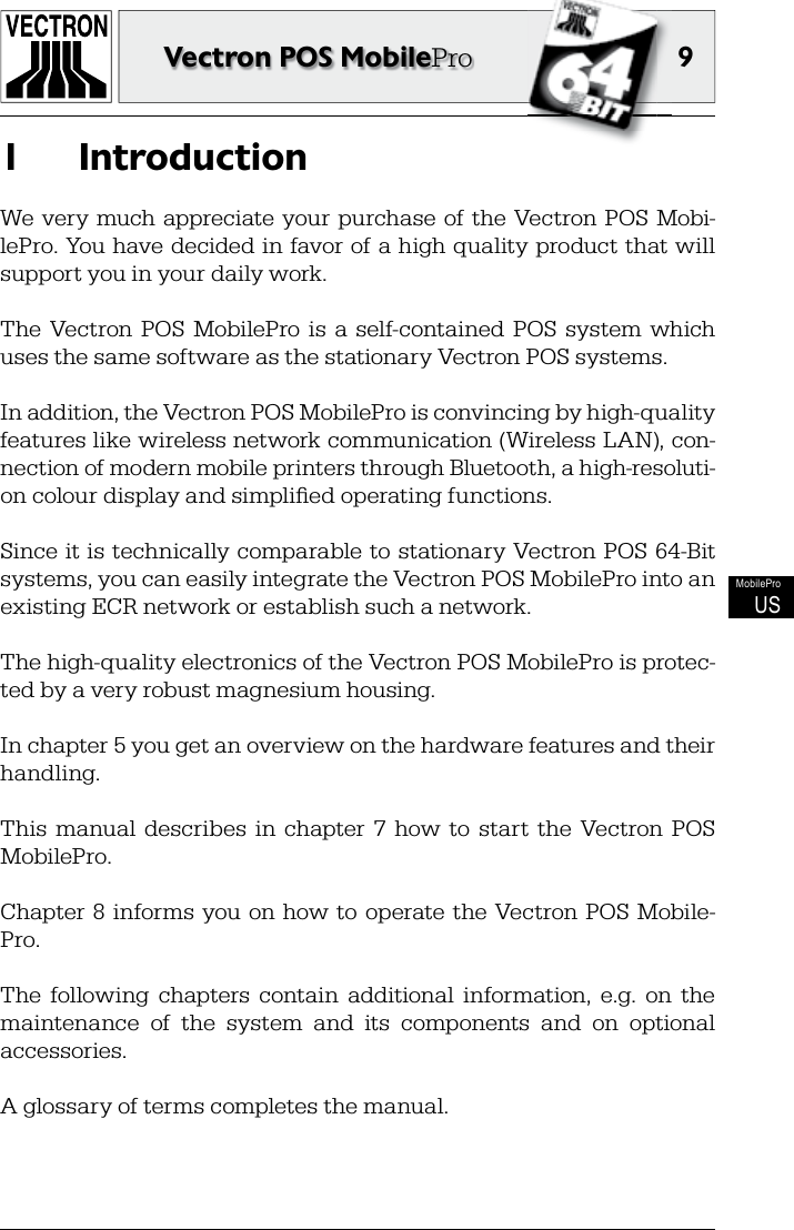 9Vectron POS MobileProMobileProUSIntroduction1 We  very  much appreciate  your  purchase of the  Vectron POS  Mobi-lePro. You have decided in favor of a high quality product that will support you in your daily work.The  Vectron  POS  MobilePro  is  a  self-contained  POS  system  which uses the same software as the stationary Vectron POS systems.In addition, the Vectron POS MobilePro is convincing by high-quality features like wireless network communication (Wireless LAN), con-nection of modern mobile printers through Bluetooth, a high-resoluti-on colour display and simpliﬁ ed operating functions.Since it is technically comparable to stationary Vectron POS  64-Bit systems, you can easily integrate the Vectron POS MobilePro into an existing ECR network or establish such a network.The high-quality electronics of the Vectron POS MobilePro is protec-ted by a very robust magnesium housing. In chapter 5 you get an overview on the hardware features and their handling.This  manual  describes  in  chapter  7  how  to  start  the  Vectron  POS MobilePro.Chapter 8  informs  you on how to  operate the  Vectron POS  Mobile-Pro.The  following  chapters  contain  additional  information,  e.g.  on  the maintenance  of  the  system  and  its  components  and  on  optional accessories.A glossary of terms completes the manual.