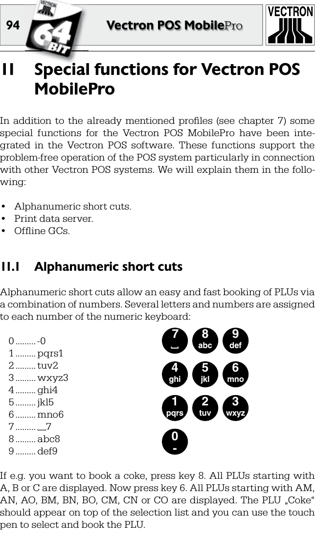 94 Vectron POS MobileProSpecial functions for Vectron POS 11  MobileProIn  addition  to  the  already  mentioned  proﬁ les  (see  chapter  7)  some special  functions  for  the  Vectron  POS  MobilePro  have  been  inte-grated  in  the  Vectron  POS  software.  These  functions  support  the problem-free operation of the POS system particularly in connection with other Vectron POS systems. We will explain them in the follo-wing:•  Alphanumeric short cuts.•  Print data server.•  Ofﬂ ine GCs.Alphanumeric short cuts11.1 Alphanumeric short cuts allow an easy and fast booking of PLUs via a combination of numbers. Several letters and numbers are assigned to each number of the numeric keyboard:0 ......... -01 ......... pqrs12 ......... tuv23 ......... wxyz34 ......... ghi45 ......... jkl56 ......... mno67 ......... 78 ......... abc89 ......... def90-1pqrs2tuv3wxyz4ghi5jkl6mno7 [8abc9defIf e.g. you want to book a coke, press key 8. All PLUs starting with A, B or C are displayed. Now press key 6. All PLUs starting with AM, AN, AO, BM, BN, BO, CM, CN or CO are displayed. The PLU „Coke“ should appear on top of the selection list and you can use the touch pen to select and book the PLU.