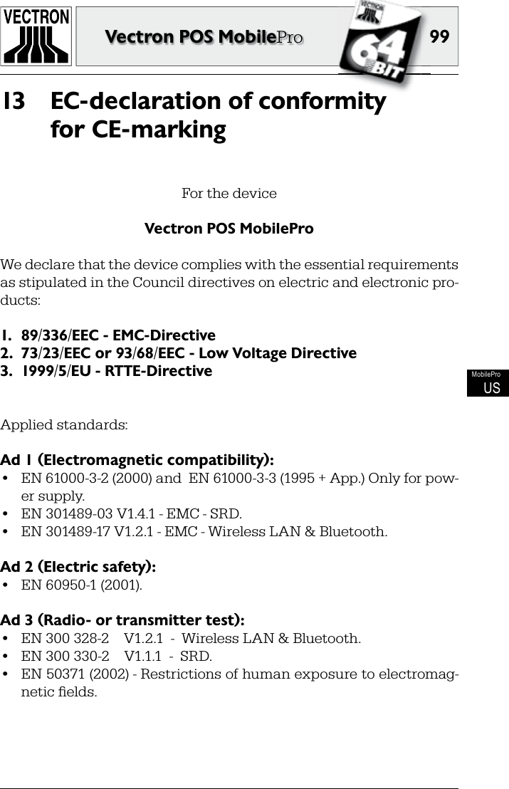 9999Vectron POS MobileProMobileProUSEC-declaration of conformity 13 for CE-markingFor the deviceVectron POS MobileProWe declare that the device complies with the essential requirements as stipulated in the Council directives on electric and electronic pro-ducts:1.  89/336/EEC - EMC-Directive2.  73/23/EEC or 93/68/EEC - Low Voltage Directive3.  1999/5/EU - RTTE-DirectiveApplied standards:Ad 1 (Electromagnetic compatibility):•  EN 61000-3-2 (2000) and  EN 61000-3-3 (1995 + App.) Only for pow-er supply.•  EN 301489-03 V1.4.1 - EMC - SRD.•  EN 301489-17 V1.2.1 - EMC - Wireless LAN &amp; Bluetooth.Ad 2 (Electric safety):•  EN 60950-1 (2001).Ad 3 (Radio- or transmitter test):•  EN 300 328-2    V1.2.1  -  Wireless LAN &amp; Bluetooth.•  EN 300 330-2    V1.1.1  -  SRD.•  EN 50371 (2002) - Restrictions of human exposure to electromag-netic ﬁ elds.