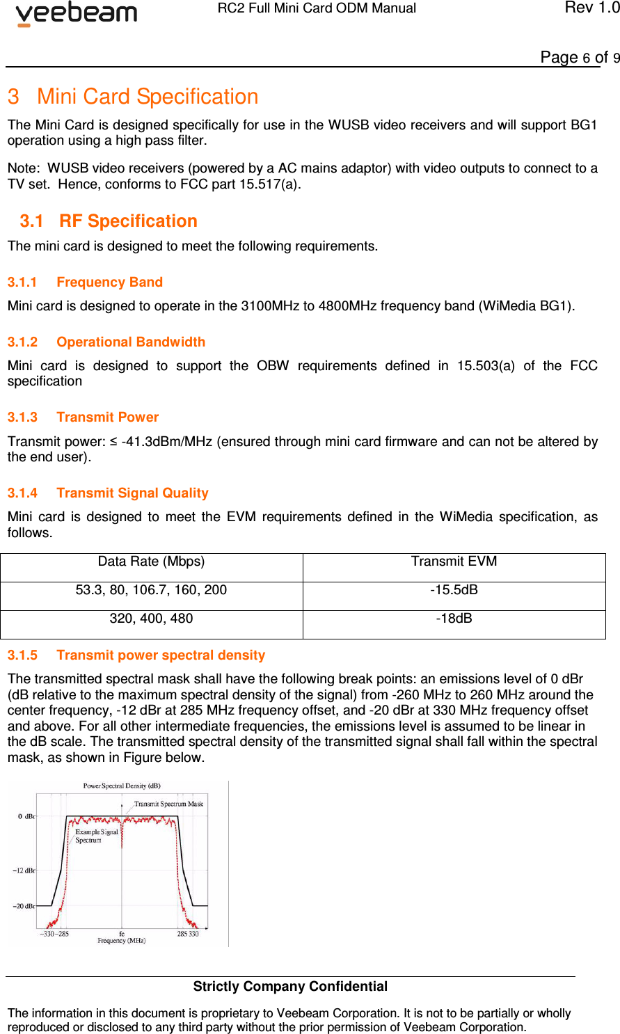             RC2 Full Mini Card ODM Manual  Rev 1.0      Page 6 of 9 Strictly Company Confidential The information in this document is proprietary to Veebeam Corporation. It is not to be partially or wholly reproduced or disclosed to any third party without the prior permission of Veebeam Corporation.   3  Mini Card Specification The Mini Card is designed specifically for use in the WUSB video receivers and will support BG1 operation using a high pass filter.  Note:  WUSB video receivers (powered by a AC mains adaptor) with video outputs to connect to a TV set.  Hence, conforms to FCC part 15.517(a). 3.1  RF Specification The mini card is designed to meet the following requirements. 3.1.1  Frequency Band Mini card is designed to operate in the 3100MHz to 4800MHz frequency band (WiMedia BG1). 3.1.2  Operational Bandwidth Mini  card  is  designed  to  support  the  OBW  requirements  defined  in  15.503(a)  of  the  FCC specification 3.1.3  Transmit Power Transmit power: ≤ -41.3dBm/MHz (ensured through mini card firmware and can not be altered by the end user). 3.1.4  Transmit Signal Quality Mini  card  is  designed  to  meet  the  EVM  requirements  defined  in  the  WiMedia  specification,  as follows. Data Rate (Mbps)  Transmit EVM 53.3, 80, 106.7, 160, 200  -15.5dB 320, 400, 480  -18dB 3.1.5  Transmit power spectral density The transmitted spectral mask shall have the following break points: an emissions level of 0 dBr (dB relative to the maximum spectral density of the signal) from -260 MHz to 260 MHz around the center frequency, -12 dBr at 285 MHz frequency offset, and -20 dBr at 330 MHz frequency offset and above. For all other intermediate frequencies, the emissions level is assumed to be linear in the dB scale. The transmitted spectral density of the transmitted signal shall fall within the spectral mask, as shown in Figure below.   