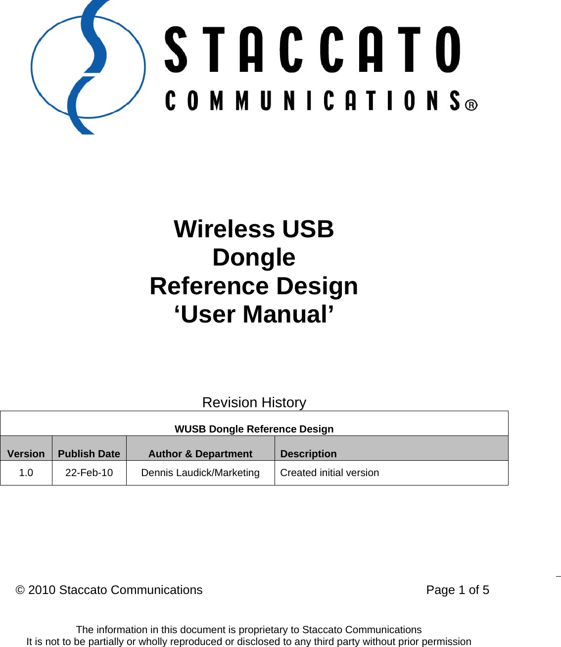 &copy; 2010 Staccato Communications                                                                 Page 1 of 5  The information in this document is proprietary to Staccato Communications It is not to be partially or wholly reproduced or disclosed to any third party without prior permission       Wireless USB Dongle Reference Design &lsquo;User Manual&rsquo;   Revision History WUSB Dongle Reference Design Version  Publish Date  Author &amp; Department  Description 1.0  22-Feb-10  Dennis Laudick/Marketing  Created initial version  