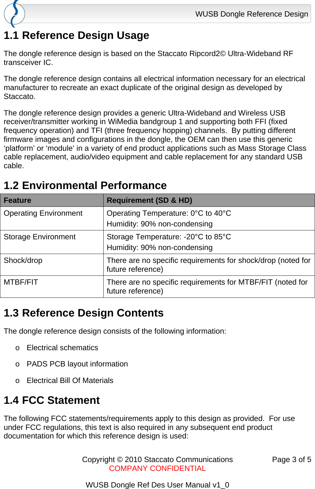 WUSB Dongle Reference Design      Copyright &copy; 2010 Staccato Communications  Page 3 of 5    COMPANY CONFIDENTIAL  WUSB Dongle Ref Des User Manual v1_0 1.1 Reference Design Usage The dongle reference design is based on the Staccato Ripcord2&copy; Ultra-Wideband RF transceiver IC.  The dongle reference design contains all electrical information necessary for an electrical manufacturer to recreate an exact duplicate of the original design as developed by Staccato. The dongle reference design provides a generic Ultra-Wideband and Wireless USB receiver/transmitter working in WiMedia bandgroup 1 and supporting both FFI (fixed frequency operation) and TFI (three frequency hopping) channels.  By putting different firmware images and configurations in the dongle, the OEM can then use this generic &lsquo;platform&rsquo; or &lsquo;module&rsquo; in a variety of end product applications such as Mass Storage Class cable replacement, audio/video equipment and cable replacement for any standard USB cable. 1.2 Environmental Performance Feature  Requirement (SD &amp; HD) Operating Environment  Operating Temperature: 0&deg;C to 40&deg;C Humidity: 90% non-condensing Storage Environment  Storage Temperature: -20&deg;C to 85&deg;C Humidity: 90% non-condensing Shock/drop  There are no specific requirements for shock/drop (noted for future reference) MTBF/FIT  There are no specific requirements for MTBF/FIT (noted for future reference) 1.3 Reference Design Contents The dongle reference design consists of the following information: o Electrical schematics o  PADS PCB layout information o  Electrical Bill Of Materials 1.4 FCC Statement The following FCC statements/requirements apply to this design as provided.  For use under FCC regulations, this text is also required in any subsequent end product documentation for which this reference design is used: 