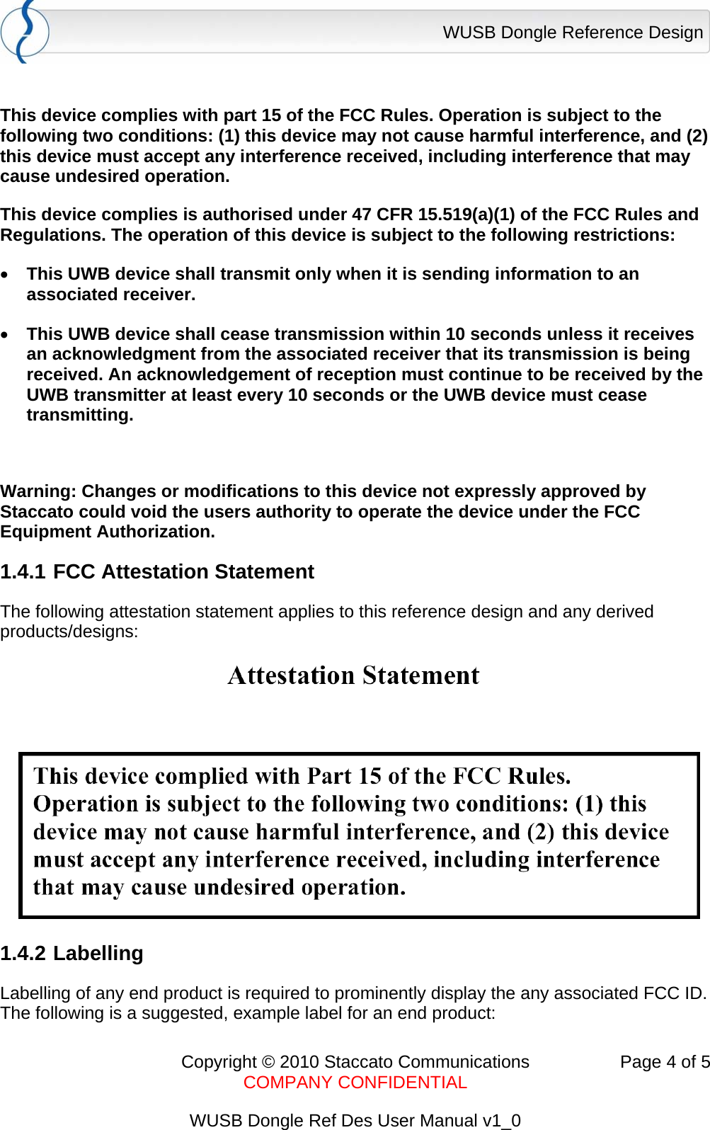 WUSB Dongle Reference Design      Copyright &copy; 2010 Staccato Communications  Page 4 of 5    COMPANY CONFIDENTIAL  WUSB Dongle Ref Des User Manual v1_0  This device complies with part 15 of the FCC Rules. Operation is subject to the following two conditions: (1) this device may not cause harmful interference, and (2) this device must accept any interference received, including interference that may cause undesired operation. This device complies is authorised under 47 CFR 15.519(a)(1) of the FCC Rules and Regulations. The operation of this device is subject to the following restrictions:   &bull; This UWB device shall transmit only when it is sending information to an associated receiver.  &bull; This UWB device shall cease transmission within 10 seconds unless it receives an acknowledgment from the associated receiver that its transmission is being received. An acknowledgement of reception must continue to be received by the UWB transmitter at least every 10 seconds or the UWB device must cease transmitting.  Warning: Changes or modifications to this device not expressly approved by Staccato could void the users authority to operate the device under the FCC Equipment Authorization. 1.4.1 FCC Attestation Statement The following attestation statement applies to this reference design and any derived products/designs:  1.4.2 Labelling Labelling of any end product is required to prominently display the any associated FCC ID.  The following is a suggested, example label for an end product: 