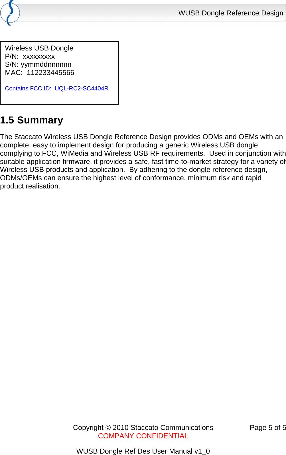 WUSB Dongle Reference Design      Copyright &copy; 2010 Staccato Communications  Page 5 of 5    COMPANY CONFIDENTIAL  WUSB Dongle Ref Des User Manual v1_0   1.5 Summary The Staccato Wireless USB Dongle Reference Design provides ODMs and OEMs with an complete, easy to implement design for producing a generic Wireless USB dongle complying to FCC, WiMedia and Wireless USB RF requirements.  Used in conjunction with suitable application firmware, it provides a safe, fast time-to-market strategy for a variety of Wireless USB products and application.  By adhering to the dongle reference design, ODMs/OEMs can ensure the highest level of conformance, minimum risk and rapid product realisation.   Wireless USB Dongle P/N:  xxxxxxxxx S/N: yymmddnnnnnn MAC:  112233445566  Contains FCC ID:  UQL-RC2-SC4404R 