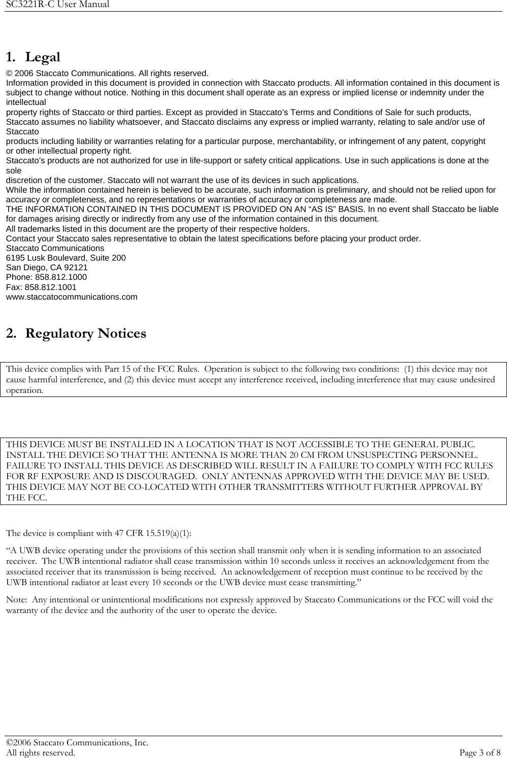 SC3221R-C User Manual 1. Legal © 2006 Staccato Communications. All rights reserved. Information provided in this document is provided in connection with Staccato products. All information contained in this document is subject to change without notice. Nothing in this document shall operate as an express or implied license or indemnity under the intellectual property rights of Staccato or third parties. Except as provided in Staccato’s Terms and Conditions of Sale for such products, Staccato assumes no liability whatsoever, and Staccato disclaims any express or implied warranty, relating to sale and/or use of Staccato products including liability or warranties relating for a particular purpose, merchantability, or infringement of any patent, copyright or other intellectual property right. Staccato’s products are not authorized for use in life-support or safety critical applications. Use in such applications is done at the sole discretion of the customer. Staccato will not warrant the use of its devices in such applications. While the information contained herein is believed to be accurate, such information is preliminary, and should not be relied upon for accuracy or completeness, and no representations or warranties of accuracy or completeness are made. THE INFORMATION CONTAINED IN THIS DOCUMENT IS PROVIDED ON AN “AS IS” BASIS. In no event shall Staccato be liable for damages arising directly or indirectly from any use of the information contained in this document. All trademarks listed in this document are the property of their respective holders. Contact your Staccato sales representative to obtain the latest specifications before placing your product order. Staccato Communications 6195 Lusk Boulevard, Suite 200 San Diego, CA 92121 Phone: 858.812.1000 Fax: 858.812.1001 www.staccatocommunications.com  2. Regulatory Notices  This device complies with Part 15 of the FCC Rules.  Operation is subject to the following two conditions:  (1) this device may not cause harmful interference, and (2) this device must accept any interference received, including interference that may cause undesired operation.   THIS DEVICE MUST BE INSTALLED IN A LOCATION THAT IS NOT ACCESSIBLE TO THE GENERAL PUBLIC.  INSTALL THE DEVICE SO THAT THE ANTENNA IS MORE THAN 20 CM FROM UNSUSPECTING PERSONNEL.  FAILURE TO INSTALL THIS DEVICE AS DESCRIBED WILL RESULT IN A FAILURE TO COMPLY WITH FCC RULES FOR RF EXPOSURE AND IS DISCOURAGED.  ONLY ANTENNAS APPROVED WITH THE DEVICE MAY BE USED.  THIS DEVICE MAY NOT BE CO-LOCATED WITH OTHER TRANSMITTERS WITHOUT FURTHER APPROVAL BY THE FCC.  The device is compliant with 47 CFR 15.519(a)(1): “A UWB device operating under the provisions of this section shall transmit only when it is sending information to an associated receiver.  The UWB intentional radiator shall cease transmission within 10 seconds unless it receives an acknowledgement from the associated receiver that its transmission is being received.  An acknowledgement of reception must continue to be received by the UWB intentional radiator at least every 10 seconds or the UWB device must cease transmitting.” Note:  Any intentional or unintentional modifications not expressly approved by Staccato Communications or the FCC will void the warranty of the device and the authority of the user to operate the device. ©2006 Staccato Communications, Inc.   All rights reserved.  Page 3 of 8 