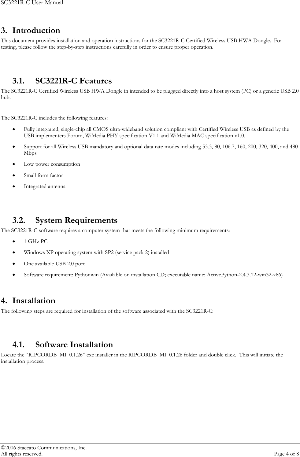 SC3221R-C User Manual 3. Introduction This document provides installation and operation instructions for the SC3221R-C Certified Wireless USB HWA Dongle.  For testing, please follow the step-by-step instructions carefully in order to ensure proper operation.  3.1. SC3221R-C Features The SC3221R-C Certified Wireless USB HWA Dongle in intended to be plugged directly into a host system (PC) or a generic USB 2.0 hub.    The SC3221R-C includes the following features: &bull; Fully integrated, single-chip all CMOS ultra-wideband solution compliant with Certified Wireless USB as defined by the USB implementers Forum, WiMedia PHY specification V1.1 and WiMedia MAC specification v1.0. &bull; Support for all Wireless USB mandatory and optional data rate modes including 53.3, 80, 106.7, 160, 200, 320, 400, and 480 Mbps &bull; Low power consumption &bull; Small form factor &bull; Integrated antenna  3.2. System Requirements The SC3221R-C software requires a computer system that meets the following minimum requirements: &bull; 1 GHz PC &bull; Windows XP operating system with SP2 (service pack 2) installed &bull; One available USB 2.0 port &bull; Software requirement: Pythonwin (Available on installation CD; executable name: ActivePython-2.4.3.12-win32-x86)  4. Installation The following steps are required for installation of the software associated with the SC3221R-C:  4.1. Software Installation Locate the &ldquo;RIPCORDB_MI_0.1.26&rdquo; exe installer in the RIPCORDB_MI_0.1.26 folder and double click.  This will initiate the installation process.   &copy;2006 Staccato Communications, Inc.   All rights reserved.  Page 4 of 8 