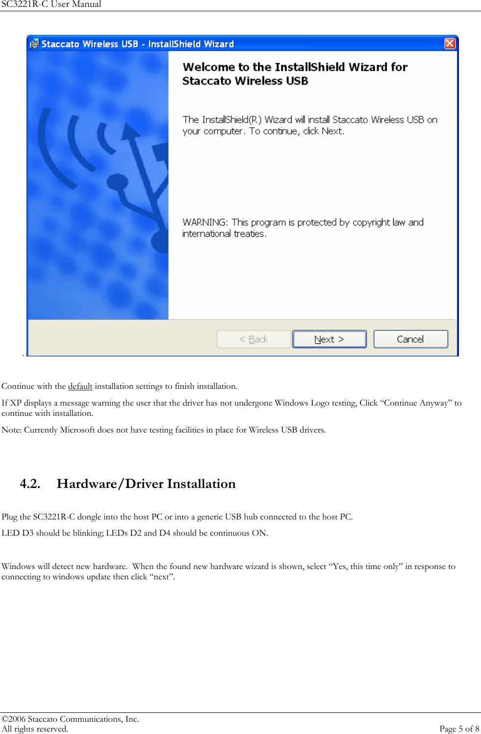SC3221R-C User Manual .    Continue with the default installation settings to finish installation.  If XP displays a message warning the user that the driver has not undergone Windows Logo testing, Click &ldquo;Continue Anyway&rdquo; to continue with installation.  Note: Currently Microsoft does not have testing facilities in place for Wireless USB drivers.   4.2. Hardware/Driver Installation  Plug the SC3221R-C dongle into the host PC or into a generic USB hub connected to the host PC. LED D3 should be blinking; LEDs D2 and D4 should be continuous ON.   Windows will detect new hardware.  When the found new hardware wizard is shown, select &ldquo;Yes, this time only&rdquo; in response to connecting to windows update then click &ldquo;next&rdquo;.   &copy;2006 Staccato Communications, Inc.   All rights reserved.  Page 5 of 8 