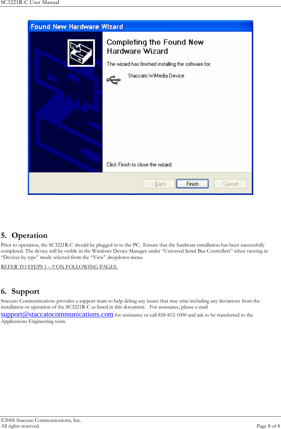 SC3221R-C User Manual     5. Operation Prior to operation, the SC3221R-C should be plugged in to the PC.  Ensure that the hardware installation has been successfully completed. The device will be visible in the Windows Device Manager under &ldquo;Universal Serial Bus Controllers&rdquo; when viewing in &ldquo;Devices by type&rdquo; mode selected from the &ldquo;View&rdquo; dropdown menu. REFER TO STEPS 1 &ndash; 9 ON FOLLOWING PAGES.   6. Support Staccato Communications provides a support team to help debug any issues that may arise including any deviations from the installation or operation of the SC3221R-C as listed in this document.   For assistance, please e-mail support@staccatocommunications.com for assistance or call 858-812-1000 and ask to be transferred to the Applications Engineering team.  &copy;2006 Staccato Communications, Inc.   All rights reserved.  Page 8 of 8 