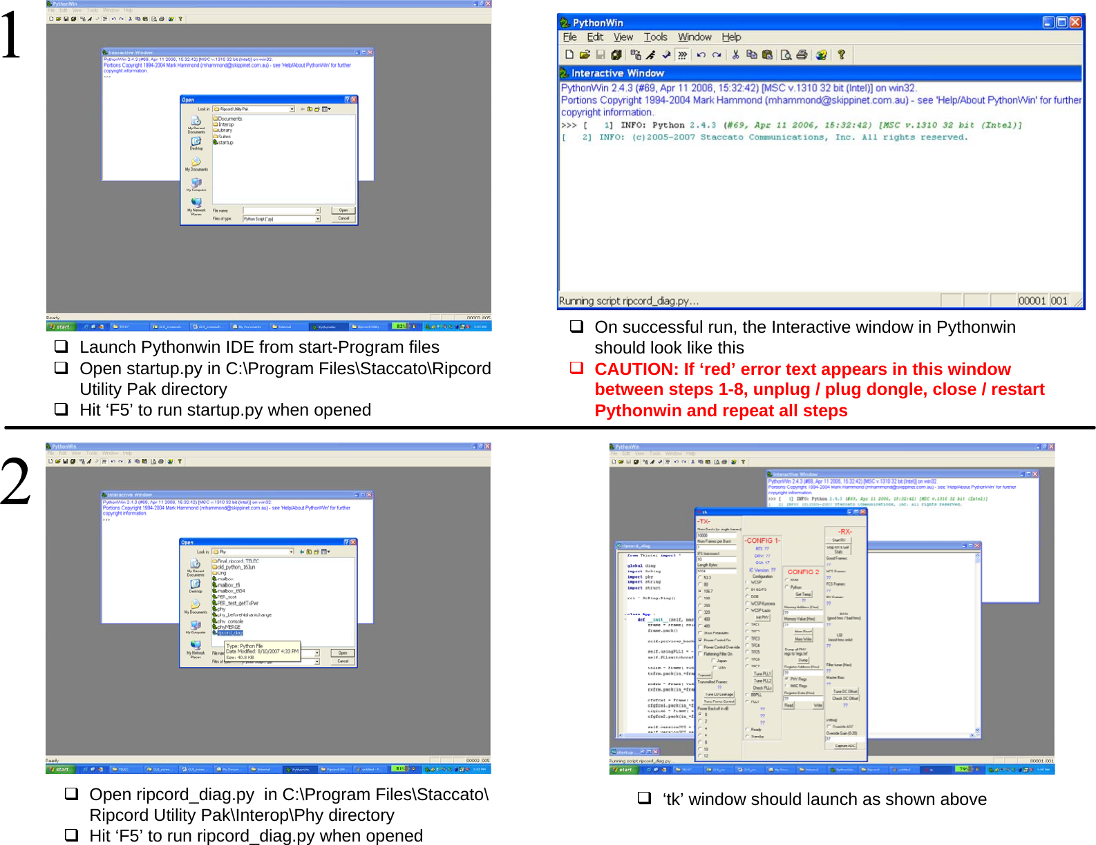 Launch Pythonwin IDE from start-Program filesOpen startup.py in C:\Program Files\Staccato\Ripcord Utility Pak directoryHit &lsquo;F5&rsquo; to run startup.py when opened  On successful run, the Interactive window in Pythonwin should look like this  CAUTION: If &lsquo;red&rsquo; error text appears in this window between steps 1-8, unplug / plug dongle, close / restart Pythonwin and repeat all steps Open ripcord_diag.py  in C:\Program Files\Staccato\Ripcord Utility Pak\Interop\Phy directoryHit &lsquo;F5&rsquo; to run ripcord_diag.py when opened  &lsquo;tk&rsquo; window should launch as shown above  