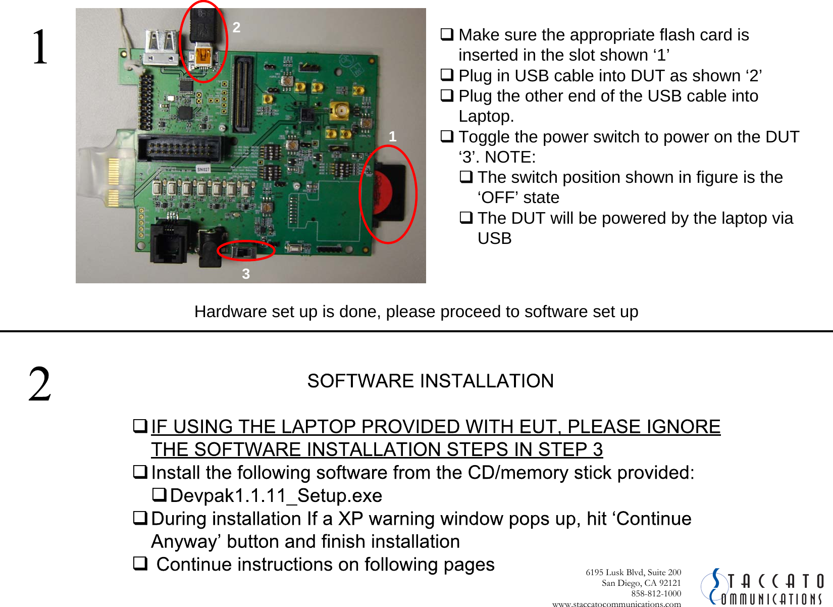  CSommunicationstaccato6195 Lusk Blvd, Suite 200San Diego, CA 92121 858-812-1000 www.staccatocommunications.com Make sure the appropriate flash card is inserted in the slot shown &lsquo;1&rsquo;Plug in USB cable into DUT as shown &lsquo;2&rsquo;Plug the other end of the USB cable into Laptop. Toggle the power switch to power on the DUT &lsquo;3&rsquo;. NOTE:The switch position shown in figure is the &lsquo;OFF&rsquo; stateThe DUT will be powered by the laptop via USB  Hardware set up is done, please proceed to software set up312