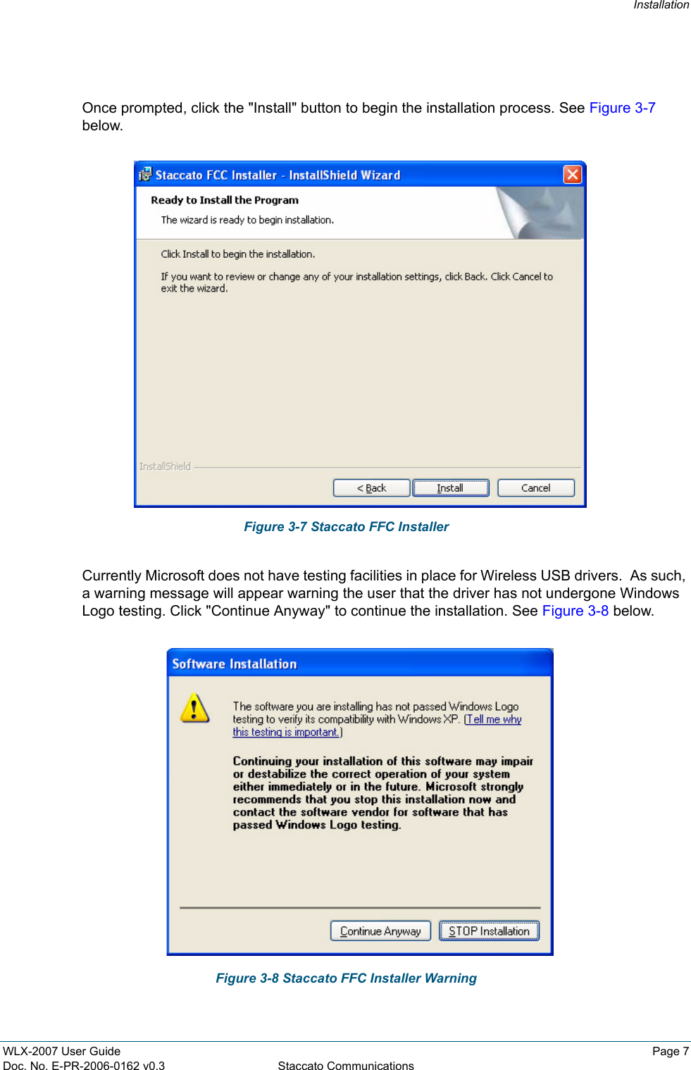 InstallationWLX-2007 User Guide Page 7Doc. No. E-PR-2006-0162 v0.3 Staccato CommunicationsOnce prompted, click the "Install" button to begin the installation process. See Figure 3-7 below.Figure 3-7 Staccato FFC InstallerCurrently Microsoft does not have testing facilities in place for Wireless USB drivers.  As such, a warning message will appear warning the user that the driver has not undergone Windows Logo testing. Click "Continue Anyway" to continue the installation. See Figure 3-8 below.Figure 3-8 Staccato FFC Installer Warning