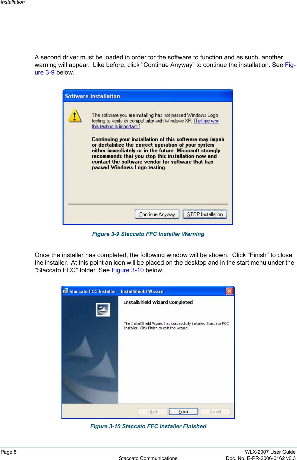 InstallationPage 8 WLX-2007 User GuideStaccato Communications Doc. No. E-PR-2006-0162 v0.3A second driver must be loaded in order for the software to function and as such, another warning will appear.  Like before, click &quot;Continue Anyway&quot; to continue the installation. See Fig-ure 3-9 below.Figure 3-9 Staccato FFC Installer WarningOnce the installer has completed, the following window will be shown.  Click &quot;Finish&quot; to close the installer.  At this point an icon will be placed on the desktop and in the start menu under the &quot;Staccato FCC&quot; folder. See Figure 3-10 below.Figure 3-10 Staccato FFC Installer Finished