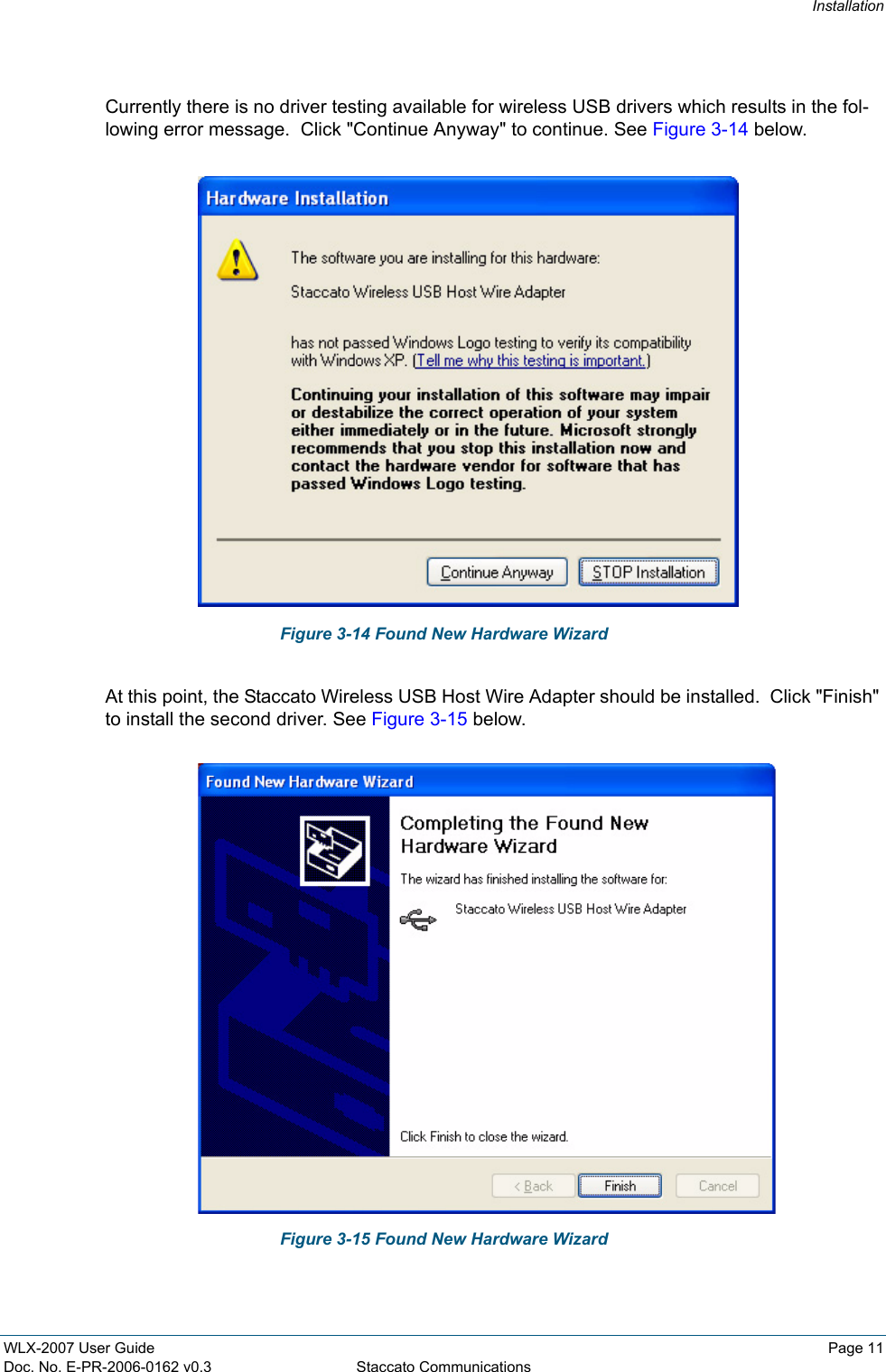 InstallationWLX-2007 User Guide Page 11Doc. No. E-PR-2006-0162 v0.3 Staccato CommunicationsCurrently there is no driver testing available for wireless USB drivers which results in the fol-lowing error message.  Click "Continue Anyway" to continue. See Figure 3-14 below.Figure 3-14 Found New Hardware WizardAt this point, the Staccato Wireless USB Host Wire Adapter should be installed.  Click "Finish" to install the second driver. See Figure 3-15 below.Figure 3-15 Found New Hardware Wizard